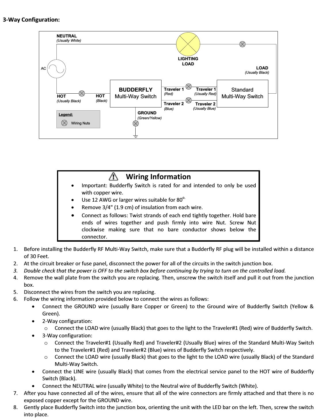   3-Way Configuration:  ACBUDDERFLYMulti-Way SwitchHOT(Usually Black)LIGHTINGLOADGROUND(Green/Yellow)HOT(Black)Traveler 2(Blue)Traveler 1(Red)NEUTRAL(Usually White)Legend:Wiring NutsStandardMulti-Way SwitchLOAD(Usually Black)Traveler 2(Usually Blue)Traveler 1(Usually Red)                1. Before installing the Budderfly RF Multi-Way Switch, make sure that a Budderfly RF plug will be installed within a distance of 30 Feet. 2. At the circuit breaker or fuse panel, disconnect the power for all of the circuits in the switch junction box. 3. Double check that the power is OFF to the switch box before continuing by trying to turn on the controlled load. 4. Remove the wall plate from the switch you are replacing. Then, unscrew the switch itself and pull it out from the junction box. 5. Disconnect the wires from the switch you are replacing. 6. Follow the wiring information provided below to connect the wires as follows: x Connect the GROUND wire (usually Bare Copper or Green) to the Ground wire of Budderfly Switch (Yellow &amp; Green). x 2-Way configuration:  o Connect the LOAD wire (usually Black) that goes to the light to the Traveler#1 (Red) wire of Budderfly Switch. x 3-Way configuration:  o Connect the Traveler#1 (Usually Red) and Traveler#2 (Usually Blue) wires of the Standard Multi-Way Switch to the Traveler#1 (Red) and Traveler#2 (Blue) wires of Budderfly Switch respectively. o Connect the LOAD wire (usually Black) that goes to the light to the LOAD wire (usually Black) of the Standard Multi-Way Switch. x Connect the LINE wire (usually Black) that comes from the electrical service panel to the HOT wire of Budderfly Switch (Black). x Connect the NEUTRAL wire (usually White) to the Neutral wire of Budderfly Switch (White). 7. After you have connected all of the wires, ensure that all of the wire connectors are firmly attached and that there is no exposed copper except for the GROUND wire. 8. Gently place Budderfly Switch into the junction box, orienting the unit with the LED bar on the left. Then, screw the switch into place. Wiring Information x Important: Budderfly Switch is rated for and intended to only be used with copper wire. x Use 12 AWG or larger wires suitable for 80o. x Remove 3/4" (1.9 cm) of insulation from each wire. x Connect as follows: Twist strands of each end tightly together. Hold bare ends of wires together and push firmly into wire Nut. Screw Nut clockwise making sure that no bare conductor shows below the connector. 