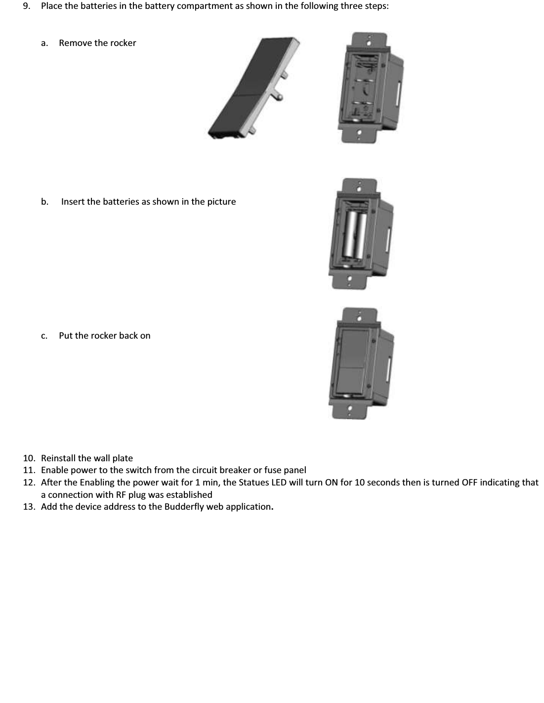9. Place the batteries in the battery compartment as shown in the following three steps:   a. Remove the rocker             b.  Insert the batteries as shown in the picture            c. Put the rocker back on           10. Reinstall the wall plate 11. Enable power to the switch from the circuit breaker or fuse panel 12. After the Enabling the power wait for 1 min, the Statues LED will turn ON for 10 seconds then is turned OFF indicating that a connection with RF plug was established 13. Add the device address to the Budderfly web application.               