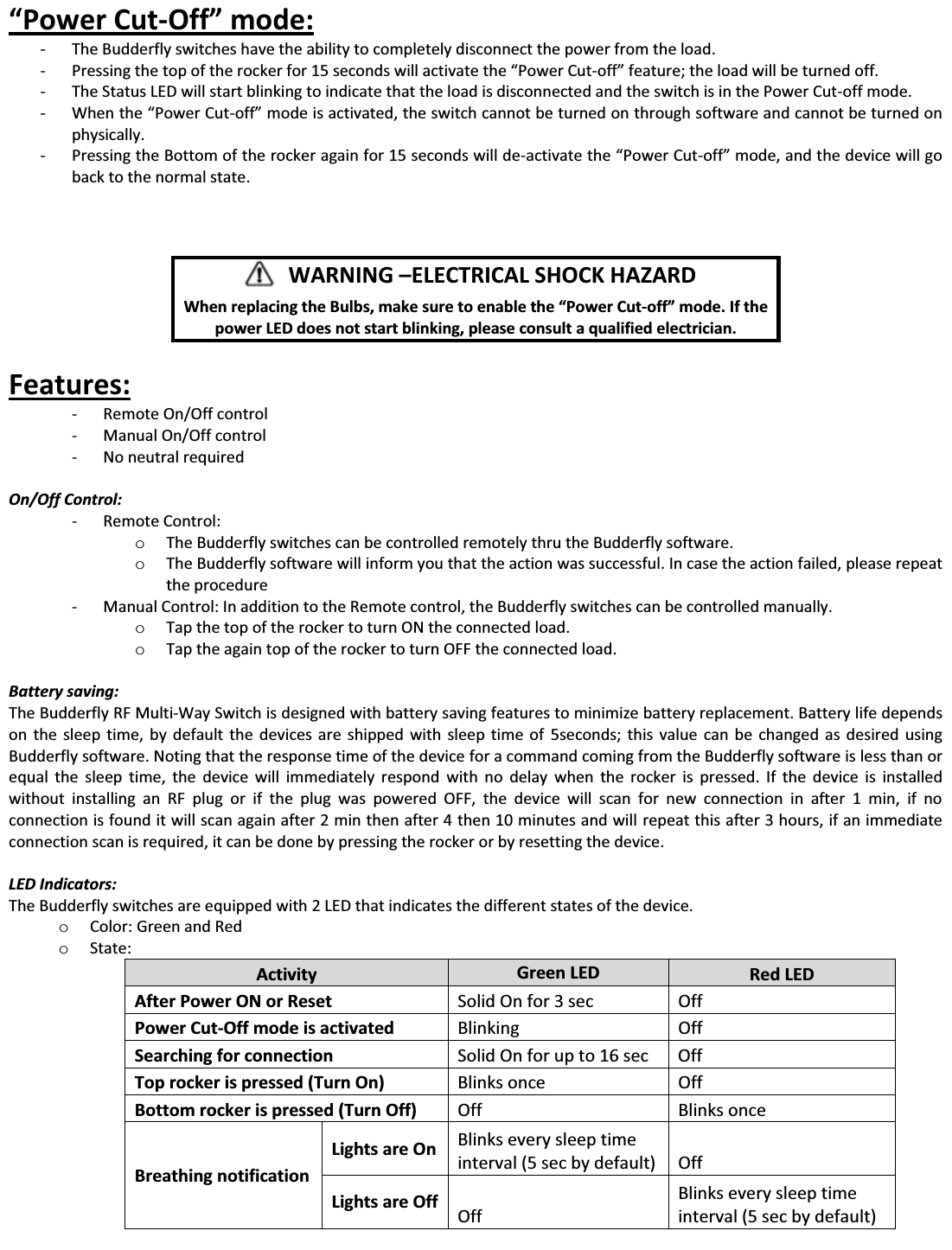 ͞WŽǁĞƌƵƚ-KĨĨ͟ŵŽĚĞ͗ - The Budderfly switches have the ability to completely disconnect the power from the load. - Pressing ƚŚĞƚŽƉŽĨƚŚĞƌŽĐŬĞƌĨŽƌϭϱƐĞĐŽŶĚƐǁŝůůĂĐƚŝǀĂƚĞƚŚĞ͞WŽǁĞƌƵƚ-ŽĨĨ͟ĨĞĂƚƵƌĞ͖ƚŚĞůŽĂĚǁŝůůďĞƚƵƌŶĞĚŽĨĨ͘ - The Status LED will start blinking to indicate that the load is disconnected and the switch is in the Power Cut-off mode. - tŚĞŶƚŚĞ͞WŽǁĞƌƵƚ-ŽĨĨ͟ mode is activated, the switch cannot be turned on through software and cannot be turned on physically. - Pressing the Bottom of the rocker again for 15 seconds will de-ĂĐƚŝǀĂƚĞƚŚĞ͞WŽǁĞƌƵƚ-ŽĨĨ͟ŵŽĚĞ͕ĂŶĚƚŚĞĚĞǀŝĐĞǁŝůůŐŽback to the normal state.         Features:  - Remote On/Off control  - Manual On/Off control - No neutral required  On/Off Control: - Remote Control: o The Budderfly switches can be controlled remotely thru the Budderfly software. o The Budderfly software will inform you that the action was successful. In case the action failed, please repeat the procedure - Manual Control: In addition to the Remote control, the Budderfly switches can be controlled manually. o Tap the top of the rocker to turn ON the connected load. o Tap the again top of the rocker to turn OFF the connected load.  Battery saving: The Budderfly RF Multi-Way Switch is designed with battery saving features to minimize battery replacement. Battery life depends on the sleep time, by default the devices are shipped with sleep time of 5seconds; this value can be changed as desired using Budderfly software. Noting that the response time of the device for a command coming from the Budderfly software is less than or equal the sleep time, the device will immediately respond with no delay when the rocker is pressed. If the device is installed without installing an RF plug or if the plug was powered OFF, the device will scan for new connection in after 1 min, if no connection is found it will scan again after 2 min then after 4 then 10 minutes and will repeat this after 3 hours, if an immediate connection scan is required, it can be done by pressing the rocker or by resetting the device.  LED Indicators: The Budderfly switches are equipped with 2 LED that indicates the different states of the device. o Color: Green and Red o State:  Activity  Green LED  Red LED After Power ON or Reset  Solid On for 3 sec  Off Power Cut-Off mode is activated  Blinking Off Searching for connection  Solid On for up to 16 sec  Off Top rocker is pressed (Turn On)  Blinks once  Off Bottom rocker is pressed (Turn Off)  Off Blinks once Breathing notification Lights are On  Blinks every sleep time interval (5 sec by default)  Off Lights are Off  Off Blinks every sleep time interval (5 sec by default)        WARNING ʹELECTRICAL SHOCK HAZARD    tŚĞŶƌĞƉůĂĐŝŶŐƚŚĞƵůďƐ͕ŵĂŬĞƐƵƌĞƚŽĞŶĂďůĞƚŚĞ͞WŽǁĞƌƵƚ-ŽĨĨ͟ŵŽĚĞ͘/ĨƚŚĞpower LED does not start blinking, please consult a qualified electrician. 