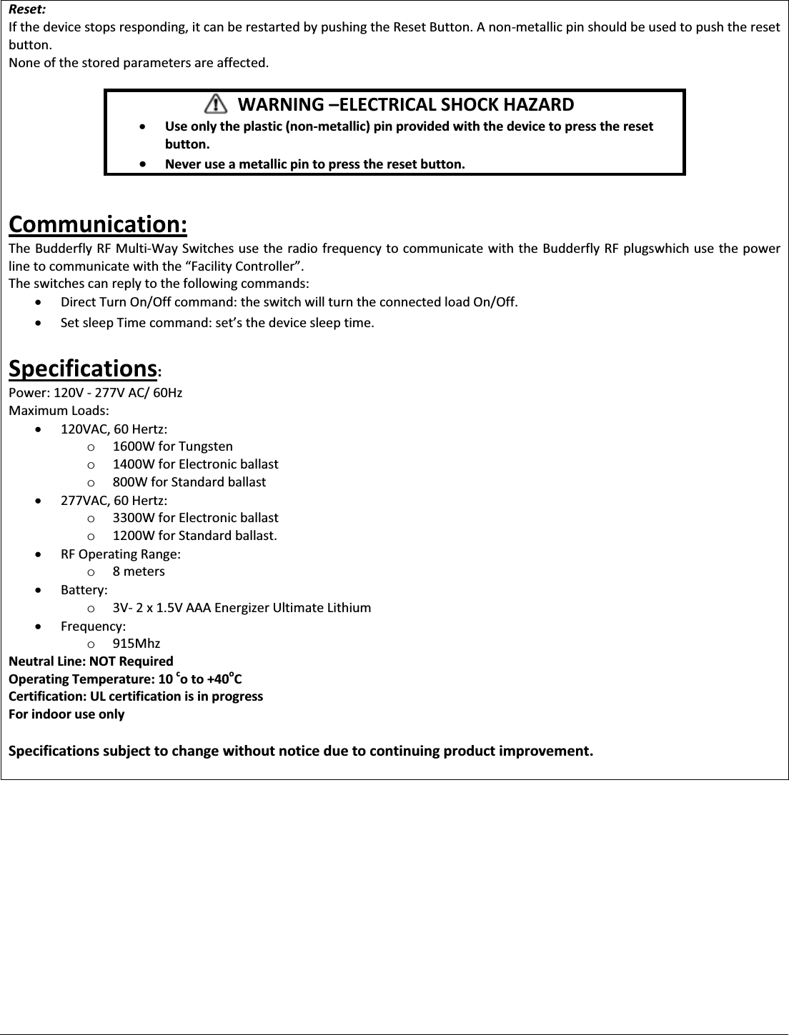 Reset: If the device stops responding, it can be restarted by pushing the Reset Button. A non-metallic pin should be used to push the reset button. None of the stored parameters are affected.       WARNING ʹELECTRICAL SHOCK HAZARD x Use only the plastic (non-metallic) pin provided with the device to press the reset button. x Never use a metallic pin to press the reset button.  Communication: The Budderfly RF Multi-Way Switches use the radio frequency to communicate with the Budderfly RF plugswhich use the power line to communicate wiƚŚƚŚĞ͞&amp;ĂĐŝůŝƚǇŽŶƚƌŽůůĞƌ͘͟ The switches can reply to the following commands: x Direct Turn On/Off command: the switch will turn the connected load On/Off. x ^ĞƚƐůĞĞƉdŝŵĞĐŽŵŵĂŶĚ͗ƐĞƚ͛ƐƚŚĞĚĞǀŝĐĞƐůĞĞƉƚŝŵĞ͘  Specifications: Power: 120V - 277V AC/ 60Hz Maximum Loads: x 120VAC, 60 Hertz:  o 1600W for Tungsten o 1400W for Electronic ballast o 800W for Standard ballast x 277VAC, 60 Hertz:  o 3300W for Electronic ballast o 1200W for Standard ballast. x RF Operating Range: o 8 meters x Battery:  o 3V- 2 x 1.5V AAA Energizer Ultimate Lithium x Frequency:  o 915Mhz Neutral Line: NOT Required Operating Temperature: 10 co to +40oC Certification: UL certification is in progress For indoor use only  Specifications subject to change without notice due to continuing product improvement.          