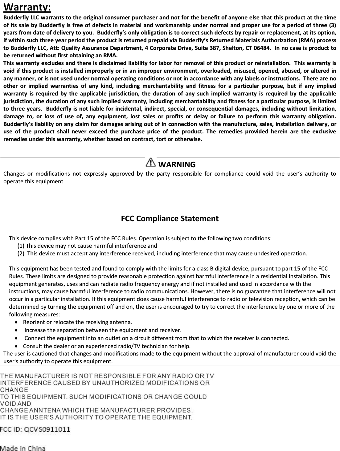 Warranty: Budderfly LLC warrants to the original consumer purchaser and not for the benefit of anyone else that this product at the time of its sale by Budderfly is free of defects in material and workmanship under normal and proper use for a period of three (3) yeaƌƐĨƌŽŵĚĂƚĞŽĨĚĞůŝǀĞƌǇƚŽǇŽƵ͘ƵĚĚĞƌĨůǇ͛ƐŽŶůǇŽďůŝŐĂƚŝŽŶŝƐƚŽĐŽƌƌĞĐƚƐƵĐŚĚĞĨĞĐƚƐďǇƌĞƉĂŝƌŽƌƌĞƉůĂĐĞŵĞŶƚ͕ĂƚŝƚƐŽƉƚion, ŝĨǁŝƚŚŝŶƐƵĐŚƚŚƌĞĞǇĞĂƌƉĞƌŝŽĚƚŚĞƉƌŽĚƵĐƚŝƐƌĞƚƵƌŶĞĚƉƌĞƉĂŝĚǀŝĂƵĚĚĞƌĨůǇ͛ƐZĞƚƵƌŶĞĚDĂƚĞƌŝĂůƐƵƚŚŽƌŝǌĂƚŝŽŶ;ZDͿƉƌŽĐĞss to Budderfly LLC, Att: Quality Assurance Department, 4 Corporate Drive, Suite 387, Shelton, CT 06484.  In no case is product to be returned without first obtaining an RMA. This warranty excludes and there is disclaimed liability for labor for removal of this product or reinstallation.  This warranty is void if this product is installed improperly or in an improper environment, overloaded, misused, opened, abused, or altered in any manner, or is not used under normal operating conditions or not in accordance with any labels or instructions.  There are no other or implied warranties of any kind, including merchantability and fitness for a particular purpose, but if any implied warranty is required by the applicable jurisdiction, the duration of any such implied warranty is required by the applicable jurisdiction, the duration of any such implied warranty, including merchantability and fitness for a particular purpose, is limited to three years.  Budderfly is not liable for incidental, indirect, special, or consequential damages, including without limitation, damage to, or loss of use of, any equipment, lost sales or profits or delay or failure to perform this warranty obligation. ƵĚĚĞƌĨůǇ͛ƐůŝĂďŝůŝƚǇŽŶĂŶǇĐůĂŝŵĨŽƌĚĂŵĂŐĞƐĂƌŝƐŝŶŐŽƵƚŽĨŝŶĐŽŶŶĞĐƚŝŽŶǁŝƚŚƚŚĞŵĂŶƵĨĂĐƚƵƌĞ͕ƐĂůĞƐ͕ŝŶƐƚĂůůĂƚŝŽŶĚĞůŝǀĞƌy, or use of the product shall never exceed the purchase price of the product. The remedies provided herein are the exclusive remedies under this warranty, whether based on contract, tort or otherwise.   WARNING  ŚĂŶŐĞƐ Žƌ ŵŽĚŝĨŝĐĂƚŝŽŶƐ ŶŽƚ ĞǆƉƌĞƐƐůǇ ĂƉƉƌŽǀĞĚ ďǇ ƚŚĞ ƉĂƌƚǇ ƌĞƐƉŽŶƐŝďůĞ ĨŽƌ ĐŽŵƉůŝĂŶĐĞ ĐŽƵůĚ ǀŽŝĚ ƚŚĞ ƵƐĞƌ͛Ɛ ĂƵƚŚŽƌŝƚǇ ƚŽoperate this equipment   FCC Compliance Statement  This device complies with Part 15 of the FCC Rules. Operation is subject to the following two conditions: (1) This device may not cause harmful interference and (2)  This device must accept any interference received, including interference that may cause undesired operation.  This equipment has been tested and found to comply with the limits for a class B digital device, pursuant to part 15 of the FCC Rules. These limits are designed to provide reasonable protection against harmful interference in a residential installation. This equipment generates, uses and can radiate radio frequency energy and if not installed and used in accordance with the instructions, may cause harmful interference to radio communications. However, there is no guarantee that interference will not occur in a particular installation. If this equipment does cause harmful interference to radio or television reception, which can be determined by turning the equipment off and on, the user is encouraged to try to correct the interference by one or more of the following measures: x Reorient or relocate the receiving antenna. x  Increase the separation between the equipment and receiver. x  Connect the equipment into an outlet on a circuit different from that to which the receiver is connected. x Consult the dealer or an experienced radio/TV technician for help. The user is cautioned that changes and modifications made to the equipment without the approval of manufacturer could void the user's authority to operate this equipment.  FCC ID: QCV S0911011 Made in China  