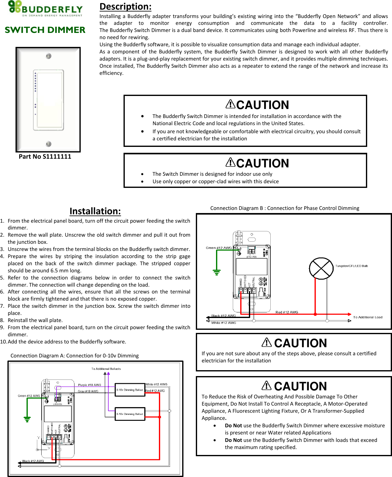   SWITCH DIMMER  Part No S1111111 Description: Installing a Budderfly adapter transforms your building&rsquo;s existing wiring into the &ldquo;Budderfly Open Network&rdquo; and allows the  adapter  to  monitor  energy  consumption  and  communicate  the  data  to  a  facility  controller.  The Budderfly Switch Dimmer is a dual band device. It communicates using both Powerline and wireless RF. Thus there is no need for rewiring. Using the Budderfly software, it is possible to visualize consumption data and manage each individual adapter. As  a  component  of  the  Budderfly system, the  Budderfly  Switch  Dimmer  is  designed  to  work with  all  other  Budderfly adapters. It is a plug-and-play replacement for your existing switch dimmer, and it provides multiple dimming techniques. Once installed, The Budderfly Switch Dimmer also acts as a repeater to extend the range of the network and increase its efficiency.  Installation: 1. From the electrical panel board, turn off the circuit power feeding the switch dimmer. 2. Remove the wall plate. Unscrew the old switch dimmer and pull it out from the junction box.  3. Unscrew the wires from the terminal blocks on the Budderfly switch dimmer. 4. Prepare  the  wires  by  striping  the  insulation  according  to  the  strip  gage placed  on  the  back  of  the  switch  dimmer  package.  The  stripped  copper should be around 6.5 mm long.  5. Refer  to  the  connection  diagrams  below  in  order  to  connect  the  switch dimmer. The connection will change depending on the load. 6. After  connecting  all  the  wires,  ensure  that  all  the  screws  on  the  terminal block are firmly tightened and that there is no exposed copper. 7. Place the switch dimmer in the junction box. Screw the switch dimmer into place. 8. Reinstall the wall plate. 9. From the electrical panel board, turn on the circuit power feeding the switch dimmer. 10. Add the device address to the Budderfly software.          Connection Diagram A: Connection for 0-10v Dimming         Connection Diagram B : Connection for Phase Control Dimming    CAUTION  The Budderfly Switch Dimmer is intended for installation in accordance with the National Electric Code and local regulations in the United States.  If you are not knowledgeable or comfortable with electrical circuitry, you should consult a certified electrician for the installation  CAUTION  The Switch Dimmer is designed for indoor use only  Use only copper or copper-clad wires with this device  CAUTION  To Reduce the Risk of Overheating And Possible Damage To Other Equipment, Do Not Install To Control A Receptacle, A Motor-Operated Appliance, A Fluorescent Lighting Fixture, Or A Transformer-Supplied Appliance.  Do Not use the Budderfly Switch Dimmer where excessive moisture is present or near Water related Applications  Do Not use the Budderfly Switch Dimmer with loads that exceed the maximum rating specified.  CAUTION  If you are not sure about any of the steps above, please consult a certified electrician for the installation  