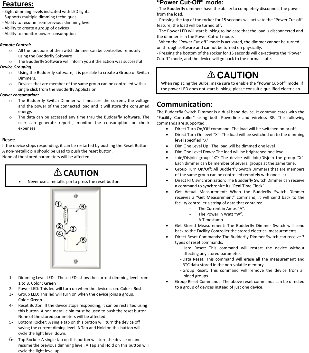 Features:  - Eight dimming levels indicated with LED lights - Supports multiple dimming techniques. - Ability to resume from previous dimming level - Ability to create a group of devices - Ability to monitor power consumption  Remote Control: o All the functions of the switch dimmer can be controlled remotely using the Budderfly Software o The Budderfly Software will inform you if the action was successful Device Grouping: o Using the Budderfly software, it is possible to create a Group of Switch Dimmers. o Devices that are member of the same group can be controlled with a single click from the Budderlfy Applictaion Power consumption:   o The  Budderfly  Switch  Dimmer will  measure  the  current,  the  voltage and the power of the connected load and it will store the consumed energy. o The data can be accessed any time  thru the Budderfly software. The user  can  generate  reports,  monitor  the  consumption  or  check expenses.  Reset: If the device stops responding, it can be restarted by pushing the Reset Button. A non-metallic pin should be used to push the reset button. None of the stored parameters will be affected.      1- Dimming Level LEDs: These LEDs show the current dimming level from 1 to 8. Color : Green 2- Power LED: This led will turn on when the device is on. Color : Red 3- Group LED: This led will turn on when the device joins a group.  Color: Green. 4- Reset Button: If the device stops responding, it can be restarted using this button. A non metallic pin must be used to push the reset button. None of the stored parameters will be affected 5- Bottom Rocker: A single tap on this button will turn the device off saving the current diming level. A Tap and Hold on this button will cycle the light level down. 6- Top Rocker: A single tap on this button will turn the device on and resume the previous dimming level. A Tap and Hold on this button will cycle the light level up.  &ldquo;Power Cut‐Off&rdquo; mode: ‐ The Budderfly dimmers have the ability to completely disconnect the power from the load. ‐ Pressing the top of the rocker for 15 seconds will activate the &ldquo;Power Cut‐off&rdquo; feature; the load will be turned off. ‐ The Power LED will start blinking to indicate that the load is disconnected and the dimmer is in the Power Cut‐off mode. ‐ When the &ldquo;Power Cut‐off&rdquo; mode is activated, the dimmer cannot be turned on through software and cannot be turned on physically. ‐ Pressing the bottom of the rocker for 15 seconds will de‐activate the &ldquo;Power Cutoff&rdquo; mode, and the device will go back to the normal state.       Communication: The Budderfly Switch Dimmer is a dual band device. It communicates with the &ldquo;Facility  Controller&rdquo;  using  both  Powerline  and  wireless  RF.  The  following commands are supported :  Direct Turn On/Off command: The load will be switched on or off  Direct Turn On level &ldquo;X&rdquo;: The load will be switched on to the dimming level specified &ldquo;X&rdquo;.  Dim One Level Up : The load will be dimmed one level  Dim One Level Down: The load will be brightened one level  Join/Disjoin  group  &ldquo;X&rdquo;:  The  device  will  Join/Disjoin  the  group  &ldquo;X&rdquo;. Each dimmer can be member of several groups at the same time.  Group Turn On/Off: All Budderfly Switch Dimmers that are members of the same group can be controlled remotely with one click.  Direct RTC synchronization: The Budderfly Switch Dimmer can receive a command to synchronize its &ldquo;Real Time Clock&rdquo;  Get  Actual  Measurement:  When  the  Budderfly  Switch  Dimmer receives  a  &ldquo;Get  Measurement&rdquo;  command,  it  will  send  back  to  the facility controller a string of data that contains:  - The Current in Amps &ldquo;A&rdquo;. - The Power in Watt &ldquo;W&rdquo;. - A Timestamp.  Get  Stored  Measurement:  The  Budderfly  Dimmer  Switch  will  send back to the Facility Controller the stored electrical measurements.   Direct Reset Commands: The Budderfly Dimmer Switch can receive 3 types of reset commands: - Hard  Reset:  This  command  will  restart  the  device  without affecting any stored parameter. - Data  Reset:  This  command  will  erase  all  the  measurement  and RTC data stored in the non-volatile memory. - Group  Reset:  This  command  will  remove  the  device  from  all joined groups.   Group Reset Commands: The above reset commands can be directed to a group of devices instead of just one device.       CAUTION  Never use a metallic pin to press the reset button.  CAUTION  When replacing the Bulbs, make sure to enable the &ldquo;Power Cut‐off&rdquo; mode. If the power LED does not start blinking, please consult a qualified electrician. 