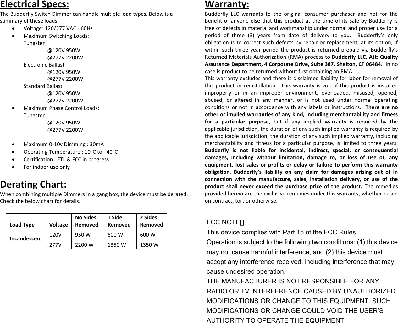 Electrical Specs: The Budderfly Switch Dimmer can handle multiple load types. Below is a summary of these loads:  Voltage: 120/277 VAC - 60Hz  Maximum Switching Loads: Tungsten  @120V 950W     @277V 2200W Electronic Ballast   @120V 950W     @277V 2200W Standard Ballast   @120V 950W     @277V 2200W  Maximum Phase Control Loads: Tungsten  @120V 950W     @277V 2200W     Maximum 0-10v Dimming : 30mA  Operating Temperature : 10oC to +40oC  Certification : ETL &amp; FCC in progress  For indoor use only  Derating Chart: When combining multiple Dimmers in a gang box, the device must be derated. Check the below chart for details. Warranty: Budderfly  LLC  warrants  to  the  original  consumer  purchaser  and  not  for  the benefit of anyone  else that this product at  the time of its sale by Budderfly is free of defects in material and workmanship under normal and proper use for a period  of  three  (3)  years  from  date  of  delivery  to  you.    Budderfly&rsquo;s  only obligation is  to correct such defects by  repair or  replacement, at its  option, if within  such  three  year  period  the  product  is  returned prepaid  via  Budderfly&rsquo;s Returned Materials Authorization (RMA) process to Budderfly LLC, Att: Quality Assurance Department, 4 Corporate Drive, Suite 387, Shelton, CT 06484.  In no case is product to be returned without first obtaining an RMA. This warranty excludes and there is disclaimed liability for labor for removal of this product or  reinstallation.   This  warranty  is  void  if  this  product  is  installed improperly  or  in  an  improper  environment,  overloaded,  misused,  opened, abused,  or  altered  in  any  manner,  or  is  not  used  under  normal  operating conditions or  not  in accordance with any  labels  or instructions.   There  are  no other or implied warranties of any kind, including merchantability and fitness for  a  particular  purpose,  but  if  any  implied  warranty  is  required  by  the applicable jurisdiction, the duration of any such implied warranty is required by the applicable jurisdiction, the duration of any such implied warranty, including merchantability  and  fitness  for  a  particular  purpose,  is  limited  to  three  years.  Budderfly  is  not  liable  for  incidental,  indirect,  special,  or  consequential damages,  including  without  limitation,  damage  to,  or  loss  of  use  of,  any equipment,  lost  sales  or  profits  or  delay  or  failure  to  perform  this  warranty obligation.  Budderfly&rsquo;s  liability  on  any  claim  for  damages  arising  out  of  in connection  with  the  manufacture,  sales,  installation  delivery,  or  use  of  the product  shall  never  exceed  the  purchase  price  of  the  product.  The  remedies provided herein are the exclusive remedies under this warranty, whether based on contract, tort or otherwise.  Load Type Voltage No Sides Removed 1 Side Removed 2 Sides Removed Incandescent 120V 950 W 600 W  600 W 277V 2200 W 1350 W  1350 W FCC NOTE： This device complies with Part 15 of the FCC Rules. Operation is subject to the following two conditions: (1) this device may not cause harmful interference, and (2) this device must accept any interference received, including interference that may cause undesired operation. THE MANUFACTURER IS NOT RESPONSIBLE FOR ANY RADIO OR TV INTERFERENCE CAUSED BY UNAUTHORIZED MODIFICATIONS OR CHANGE TO THIS EQUIPMENT. SUCH MODIFICATIONS OR CHANGE COULD VOID THE USER&rsquo;S AUTHORITY TO OPERATE THE EQUIPMENT. 