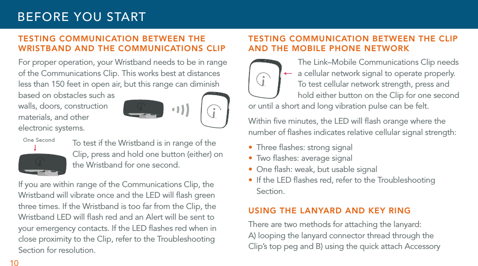 10TESTING COMMUNICATION BETWEEN THE WRISTBAND AND THE COMMUNICATIONS CLIPFor proper operation, your Wristband needs to be in range of the Communications Clip. This works best at distances less than 150 feet in open air, but this range can diminish based on obstacles such as walls, doors, construction materials, and other electronic systems. To test if the Wristband is in range of the Clip, press and hold one button (either) on the Wristband for one second.If you are within range of the Communications Clip, the Wristband will vibrate once and the LED will ﬂash green three times. If the Wristband is too far from the Clip, the Wristband LED will ﬂash red and an Alert will be sent to your emergency contacts. If the LED ﬂashes red when in close proximity to the Clip, refer to the Troubleshooting Section for resolution.TESTING COMMUNICATION BETWEEN THE CLIP AND THE MOBILE PHONE NETWORK The Link–Mobile Communications Clip needs a cellular network signal to operate properly. To test cellular network strength, press and hold either button on the Clip for one second or until a short and long vibration pulse can be felt.Within ﬁve minutes, the LED will ﬂash orange where the number of ﬂashes indicates relative cellular signal strength: U Three ﬂashes: strong signalU Two  ﬂ as he s: av er ag e sig na lU One ﬂash: weak, but usable signalU  If the LED ﬂashes red, refer to the Troubleshooting Section.USING THE LANYARD AND KEY RINGThere are two methods for attaching the lanyard:  A) looping the lanyard connector thread through the Clip’s top peg and B) using the quick attach Accessory BEFORE YOU STARTOne Second