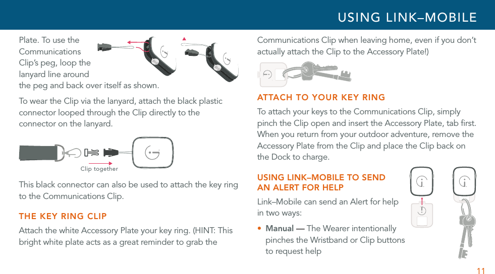 11Plate. To use the Communications Clip’s peg, loop the lanyard line around the peg and back over itself as shown.To wear the Clip via the lanyard, attach the black plastic connector looped through the Clip directly to the connector on the lanyard. Clip togetherThis black connector can also be used to attach the key ring to the Communications Clip. THE KEY RING CLIPAttach the white Accessory Plate your key ring. (HINT: This bright white plate acts as a great reminder to grab the Communications Clip when leaving home, even if you don’t actually attach the Clip to the Accessory Plate!)ATTACH TO YOUR KEY RINGTo attach your keys to the Communications Clip, simply pinch the Clip open and insert the Accessory Plate, tab ﬁrst. When you return from your outdoor adventure, remove the Accessory Plate from the Clip and place the Clip back on the Dock to charge. USING LINK–MOBILE TO SEND  AN ALERT FOR HELPLink–Mobile can send an Alert for help  in two ways:U Manual — The Wearer intentionally pinches the Wristband or Clip buttons to request helpUSING LINK–MOBILE