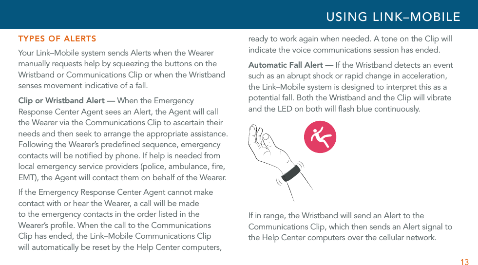 13TYPES OF ALERTSYour Link–Mobile system sends Alerts when the Wearer manually requests help by squeezing the buttons on the Wristband or Communications Clip or when the Wristband senses movement indicative of a fall. Clip or Wristband Alert — When the Emergency Response Center Agent sees an Alert, the Agent will call the Wearer via the Communications Clip to ascertain their needs and then seek to arrange the appropriate assistance. Following the Wearer’s predeﬁned sequence, emergency contacts will be notiﬁed by phone. If help is needed from local emergency service providers (police, ambulance, ﬁre, EMT), the Agent will contact them on behalf of the Wearer. If the Emergency Response Center Agent cannot make contact with or hear the Wearer, a call will be made to the emergency contacts in the order listed in the Wearer’s proﬁle. When the call to the Communications Clip has ended, the Link–Mobile Communications Clip will automatically be reset by the Help Center computers, ready to work again when needed. A tone on the Clip will indicate the voice communications session has ended.Automatic Fall Alert — If the Wristband detects an event such as an abrupt shock or rapid change in acceleration, the Link–Mobile system is designed to interpret this as a potential fall. Both the Wristband and the Clip will vibrate and the LED on both will ﬂash blue continuously. If in range, the Wristband will send an Alert to the Communications Clip, which then sends an Alert signal to the Help Center computers over the cellular network. USING LINK–MOBILE