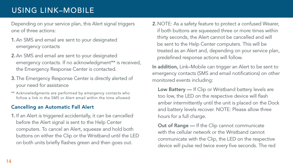 14Depending on your service plan, this Alert signal triggers one of three actions:1. An SMS and email are sent to your designated emergency contacts2. An SMS and email are sent to your designated emergency contacts. If no acknowledgment** is received, the Emergency Response Center is contacted.3. The Emergency Response Center is directly alerted of your need for assistance** Acknowledgments are performed by emergency contacts who  follow a link in the SMS or Alert email within the time allowed.Cancelling an Automatic Fall Alert1. If an Alert is triggered accidentally, it can be cancelled before the Alert signal is sent to the Help Center computers. To cancel an Alert, squeeze and hold both buttons on either the Clip or the Wristband until the LED on both units brieﬂy ﬂashes green and then goes out. 2. NOTE: As a safety feature to protect a confused Wearer, if both buttons are squeezed three or more times within thirty seconds, the Alert cannot be cancelled and will be sent to the Help Center computers. This will be treated as an Alert and, depending on your service plan, predeﬁned response actions will follow.In addition, Link–Mobile can trigger an Alert to be sent to emergency contacts (SMS and email notiﬁcations) on other monitored events including: Low Battery — If Clip or Wristband battery levels are too low, the LED on the respective device will ﬂash amber intermittently until the unit is placed on the Dock and battery levels recover. NOTE: Please allow three hours for a full charge. Out of Range — If the Clip cannot communicate with the cellular network or the Wristband cannot communicate with the Clip, the LED on the respective device will pulse red twice every ﬁve seconds. The red USING LINK–MOBILE