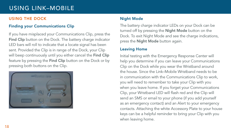 18USING THE DOCKFinding your Communications ClipIf you have misplaced your Communications Clip, press the Find Clip button on the Dock. The battery charge indicator LED bars will roll to indicate that a locate signal has been sent. Provided the Clip is in range of the Dock, your Clip will beep continuously until you either cancel the Find Clip feature by pressing the Find Clip button on the Dock or by pressing both buttons on the Clip. Night ModeThe battery charge indicator LEDs on your Dock can be turned off by pressing the Night Mode button on the Dock. To exit Night Mode and see the charge indications, press the Night Mode button again.Leaving HomeInitial testing with the Emergency Response Center will help you determine if you can leave your Communications Clip on the Dock while you wear the Wristband around the house. Since the Link–Mobile Wristband needs to be in communication with the Communications Clip to work, you will need to remember to take your Clip with you when you leave home. If you forget your Communications Clip, your Wristband LED will ﬂash red and the Clip will send an SMS or email to your phone (if you add yourself as an emergency contact) and an Alert to your emergency contacts. Attaching the white Accessory Plate to your house keys can be a helpful reminder to bring your Clip with you when leaving home. USING LINK–MOBILE