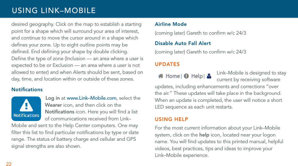 22desired geography. Click on the map to establish a starting point for a shape which will surround your area of interest, and continue to move the cursor around in a shape which deﬁnes your zone. Up to eight outline points may be deﬁned. End deﬁning your shape by double clicking. Deﬁne the type of zone (Inclusion — an area where a user is expected to be or Exclusion — an area where a user is not allowed to enter) and when Alerts should be sent, based on day, time, and location within or outside of these zones. NotiﬁcationsLog in at www.Link–Mobile.com, select the Wearer icon, and then click on the Notiﬁcations icon. Here you will ﬁnd a list of communications received from Link–Mobile and sent to the Help Center computers. One may ﬁlter this list to ﬁnd particular notiﬁcations by type or date range. The status of battery charge and cellular and GPS signal strengths are also shown. Airline Mode(coming later) Gareth to conﬁrm w/c 24/3Disable Auto Fall Alert(coming later) Gareth to conﬁrm w/c 24/3UPDATESLink–Mobile is designed to stay current by receiving software updates, including enhancements and corrections “over the air.” These updates will take place in the background. When an update is completed, the user will notice a short LED sequence as each unit restarts. USING HELPFor the most current information about your Link–Mobile system, click on the help icon, located near your logon name. You will ﬁnd updates to this printed manual, helpful videos, best practices, tips and ideas to improve your  Link–Mobile experience.USING LINK–MOBILE
