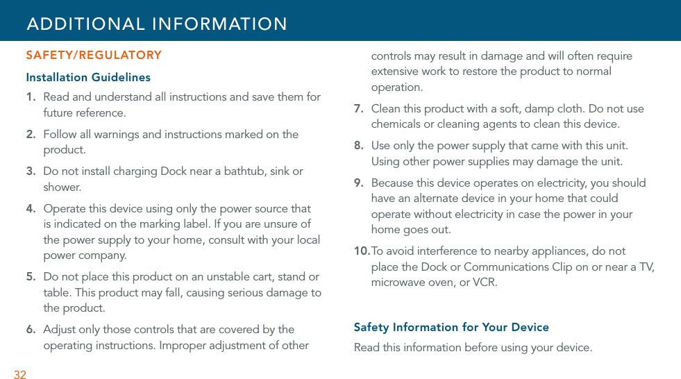 32SAFETY/REGULATORYInstallation Guidelines1.  Read and understand all instructions and save them for future reference.2.  Follow all warnings and instructions marked on the product.3.  Do not install charging Dock near a bathtub, sink or shower.4. Operate this device using only the power source that is indicated on the marking label. If you are unsure of the power supply to your home, consult with your local power company.5. Do not place this product on an unstable cart, stand or table. This product may fall, causing serious damage to the product.6.  Adjust only those controls that are covered by the operating instructions. Improper adjustment of other controls may result in damage and will often require extensive work to restore the product to normal operation.7. Clean this product with a soft, damp cloth. Do not use chemicals or cleaning agents to clean this device.8. Use only the power supply that came with this unit. Using other power supplies may damage the unit.9. Because this device operates on electricity, you should have an alternate device in your home that could operate without electricity in case the power in your home goes out.10. To avoid interference to nearby appliances, do not place the Dock or Communications Clip on or near a TV, microwave oven, or VCR.Safety Information for Your DeviceRead this information before using your device.ADDITIONAL INFORMATION