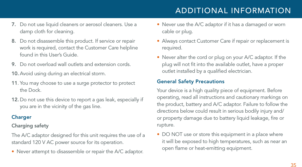 357. Do not use liquid cleaners or aerosol cleaners. Use a damp cloth for cleaning.8. Do not disassemble this product. If service or repair work is required, contact the Customer Care helpline found in this User’s Guide.9. Do not overload wall outlets and extension cords.10. Avoid using during an electrical storm. 11. You may choose to use a surge protector to protect  the Dock.12. Do not use this device to report a gas leak, especially if you are in the vicinity of the gas line.ChargerCharging safetyThe A/C adaptor designed for this unit requires the use of a standard 120 V AC power source for its operation.U Never attempt to disassemble or repair the A/C adaptor.U  Never use the A/C adaptor if it has a damaged or worn cable or plug.U  Always contact Customer Care if repair or replacement is required.U Never alter the cord or plug on your A/C adaptor. If the plug will not ﬁt into the available outlet, have a proper outlet installed by a qualiﬁed electrician. General Safety PrecautionsYour device is a high quality piece of equipment. Before operating, read all instructions and cautionary markings on the product, battery and A/C adaptor. Failure to follow the directions below could result in serious bodily injury and/or property damage due to battery liquid leakage, ﬁre or rupture.U  DO NOT use or store this equipment in a place where it will be exposed to high temperatures, such as near an open ﬂame or heat-emitting equipment.ADDITIONAL INFORMATION