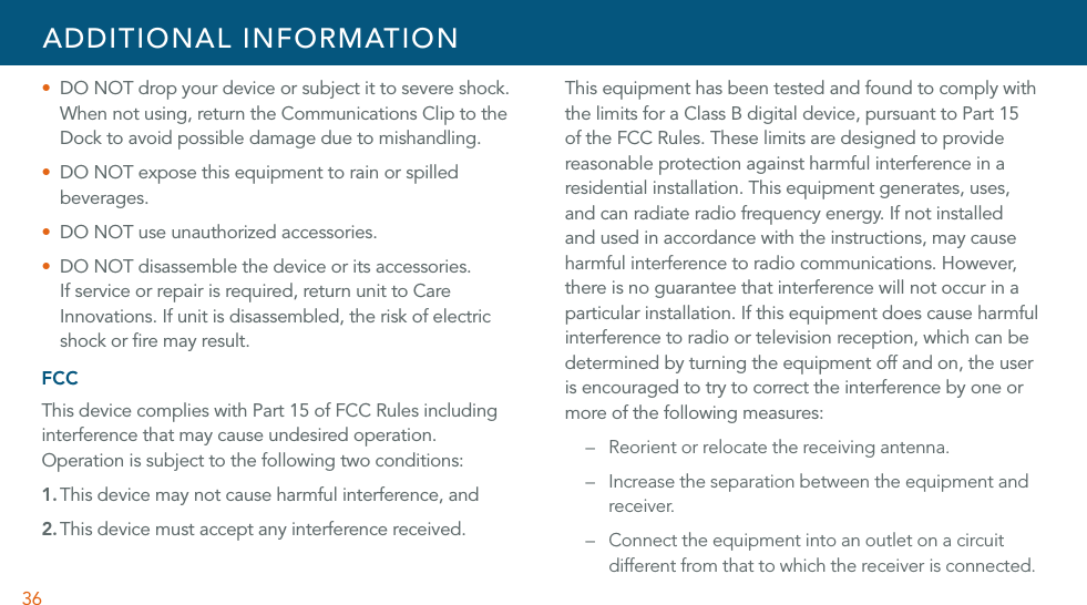 36U  DO NOT drop your device or subject it to severe shock. When not using, return the Communications Clip to the Dock to avoid possible damage due to mishandling.U  DO NOT expose this equipment to rain or spilled beverages.U DO NOT use unauthorized accessories.U  DO NOT disassemble the device or its accessories. If service or repair is required, return unit to Care Innovations. If unit is disassembled, the risk of electric shock or ﬁre may result.  FCCThis device complies with Part 15 of FCC Rules including interference that may cause undesired operation. Operation is subject to the following two conditions:1. This device may not cause harmful interference, and2. This device must accept any interference received.This equipment has been tested and found to comply with the limits for a Class B digital device, pursuant to Part 15 of the FCC Rules. These limits are designed to provide reasonable protection against harmful interference in a residential installation. This equipment generates, uses, and can radiate radio frequency energy. If not installed and used in accordance with the instructions, may cause harmful interference to radio communications. However, there is no guarantee that interference will not occur in a particular installation. If this equipment does cause harmful interference to radio or television reception, which can be determined by turning the equipment off and on, the user is encouraged to try to correct the interference by one or more of the following measures:–  Reorient or relocate the receiving antenna.–  Increase the separation between the equipment and receiver.–  Connect the equipment into an outlet on a circuit different from that to which the receiver is connected.ADDITIONAL INFORMATION