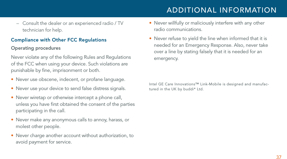 37–  Consult the dealer or an experienced radio / TV technician for help. Compliance with Other FCC RegulationsOperating proceduresNever violate any of the following Rules and Regulations of the FCC when using your device. Such violations are punishable by ﬁne, imprisonment or both.U Never use obscene, indecent, or profane language.U Never use your device to send false distress signals.U  Never wiretap or otherwise intercept a phone call, unless you have ﬁrst obtained the consent of the parties participating in the call.U  Never make any anonymous calls to annoy, harass, or molest other people.U Never charge another account without authorization, to avoid payment for service.U  Never willfully or maliciously interfere with any other radio communications.U  Never refuse to yield the line when informed that it is needed for an Emergency Response. Also, never take over a line by stating falsely that it is needed for an emergency. Intel GE Care Innovations™ Link-Mobile is designed and manufac-tured in the UK by buddi* Ltd.  ADDITIONAL INFORMATION