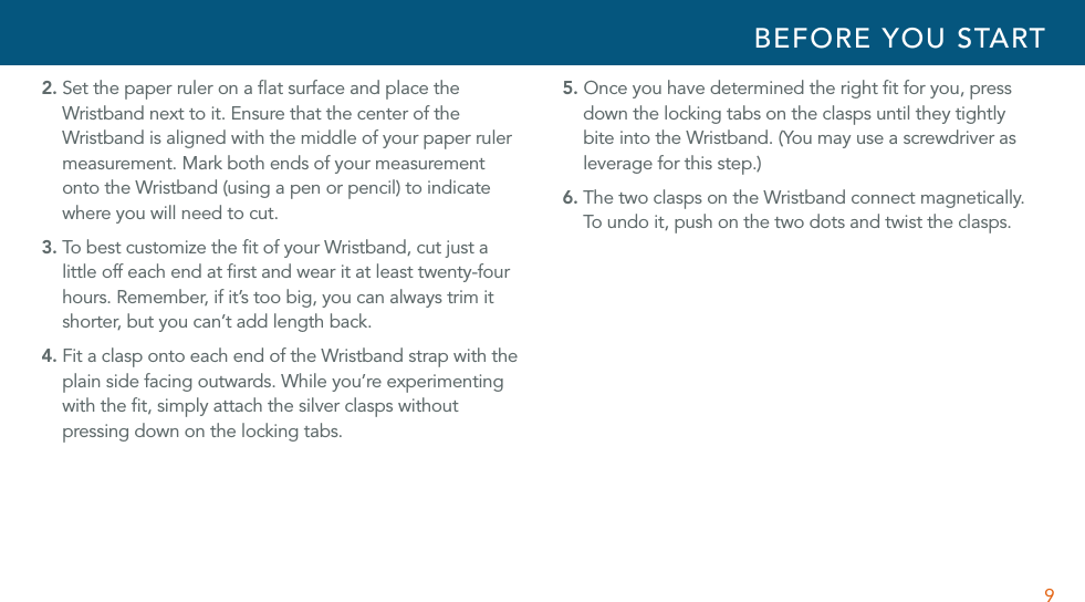 92. Set the paper ruler on a ﬂat surface and place the Wristband next to it. Ensure that the center of the Wristband is aligned with the middle of your paper ruler measurement. Mark both ends of your measurement onto the Wristband (using a pen or pencil) to indicate where you will need to cut.3. To best customize the ﬁt of your Wristband, cut just a little off each end at ﬁrst and wear it at least twenty-four hours. Remember, if it’s too big, you can always trim it shorter, but you can’t add length back.4. Fit a clasp onto each end of the Wristband strap with the plain side facing outwards. While you’re experimenting with the ﬁt, simply attach the silver clasps without pressing down on the locking tabs. 5. Once you have determined the right ﬁt for you, press down the locking tabs on the clasps until they tightly bite into the Wristband. (You may use a screwdriver as leverage for this step.)6. The two clasps on the Wristband connect magnetically. To u nd o  it, p us h  on th e  tw o dot s  an d twi st  the  cl as ps.BEFORE YOU START