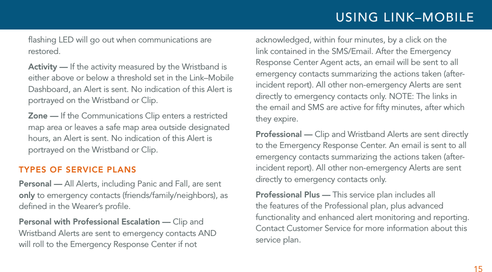 15ﬂashing LED will go out when communications are restored.Activity — If the activity measured by the Wristband is either above or below a threshold set in the Link–Mobile Dashboard, an Alert is sent. No indication of this Alert is portrayed on the Wristband or Clip. Zone — If the Communications Clip enters a restricted map area or leaves a safe map area outside designated hours, an Alert is sent. No indication of this Alert is portrayed on the Wristband or Clip.TYPES OF SERVICE PLANSPersonal — All Alerts, including Panic and Fall, are sent only to emergency contacts (friends/family/neighbors), as deﬁned in the Wearer’s proﬁle.Personal with Professional Escalation — Clip and Wristband Alerts are sent to emergency contacts AND will roll to the Emergency Response Center if not acknowledged, within four minutes, by a click on the link contained in the SMS/Email. After the Emergency Response Center Agent acts, an email will be sent to all emergency contacts summarizing the actions taken (after-incident report). All other non-emergency Alerts are sent directly to emergency contacts only. NOTE: The links in  the email and SMS are active for ﬁfty minutes, after which they expire.Professional — Clip and Wristband Alerts are sent directly to the Emergency Response Center. An email is sent to all emergency contacts summarizing the actions taken (after-incident report). All other non-emergency Alerts are sent directly to emergency contacts only.Professional Plus — This service plan includes all the features of the Professional plan, plus advanced functionality and enhanced alert monitoring and reporting. Contact Customer Service for more information about this service plan. USING LINK–MOBILE