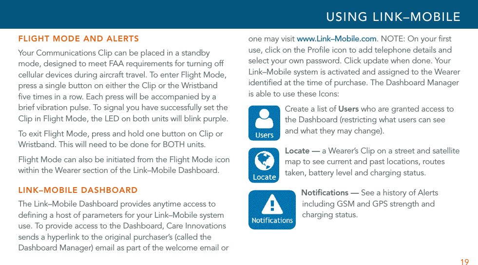 19FLIGHT MODE AND ALERTSYour Communications Clip can be placed in a standby mode, designed to meet FAA requirements for turning off cellular devices during aircraft travel. To enter Flight Mode, press a single button on either the Clip or the Wristband ﬁve times in a row. Each press will be accompanied by a brief vibration pulse. To signal you have successfully set the Clip in Flight Mode, the LED on both units will blink purple. To exit Flight Mode, press and hold one button on Clip or Wristband. This will need to be done for BOTH units.Flight Mode can also be initiated from the Flight Mode icon within the Wearer section of the Link–Mobile Dashboard.LINK–MOBILE DASHBOARDThe Link–Mobile Dashboard provides anytime access to deﬁning a host of parameters for your Link–Mobile system use. To provide access to the Dashboard, Care Innovations sends a hyperlink to the original purchaser’s (called the Dashboard Manager) email as part of the welcome email or one may visit www.Link–Mobile.com. NOTE: On your ﬁrst use, click on the Proﬁle icon to add telephone details and select your own password. Click update when done. Your Link–Mobile system is activated and assigned to the Wearer identiﬁed at the time of purchase. The Dashboard Manager is able to use these Icons: Create a list of Users who are granted access to the Dashboard (restricting what users can see and what they may change).  Locate — a Wearer’s Clip on a street and satellite map to see current and past locations, routes taken, battery level and charging status. Notiﬁcations — See a history of Alerts including GSM and GPS strength and charging status. USING LINK–MOBILE