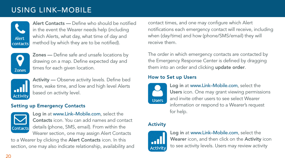 20 Alert Contacts — Deﬁne who should be notiﬁed in the event the Wearer needs help (including which Alerts, what day, what time of day and method by which they are to be notiﬁed). Zones — Deﬁne safe and unsafe locations by drawing on a map. Deﬁne expected day and times for each given location.  Activity — Observe activity levels. Deﬁne bed time, wake time, and low and high level Alerts based on activity level. Setting up Emergency Contacts Log in at www.Link–Mobile.com, select the  Contacts icon. You can add names and contact  details (phone, SMS, email). From within the   Wearer section, one may assign Alert Contacts  to a Wearer by clicking the Alert Contacts icon. In this section, one may also indicate relationship, availability and contact times, and one may conﬁgure which Alert notiﬁcations each emergency contact will receive, including when (day/time) and how (phone/SMS/email) they will receive them.The order in which emergency contacts are contacted by the Emergency Response Center is deﬁned by dragging them into an order and clicking update order.How to Set up Users Log in at www.Link–Mobile.com, select the  Users icon. One may grant viewing permissions and invite other users to see select Wearer information or respond to a Wearer’s request  for help.Activity Log in at www.Link–Mobile.com, select the Wearer icon, and then click on the Activity icon to see activity levels. Users may review activity USING LINK–MOBILE