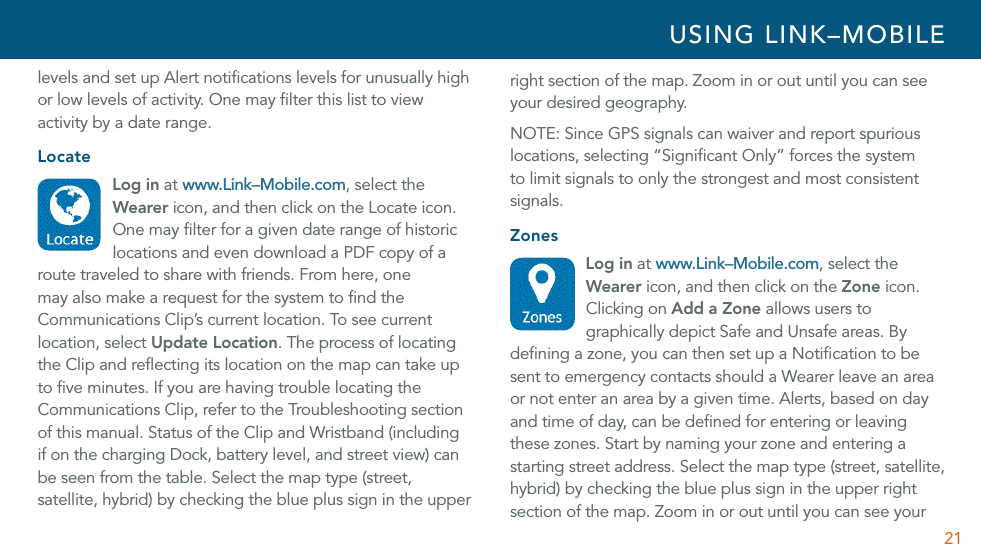 21levels and set up Alert notiﬁcations levels for unusually high or low levels of activity. One may ﬁlter this list to view activity by a date range. LocateLog in at www.Link–Mobile.com, select the Wearer icon, and then click on the Locate icon. One may ﬁlter for a given date range of historic locations and even download a PDF copy of a route traveled to share with friends. From here, one  may also make a request for the system to ﬁnd the Communications Clip’s current location. To see current location, select Update Location. The process of locating the Clip and reﬂecting its location on the map can take up to ﬁve minutes. If you are having trouble locating the Communications Clip, refer to the Troubleshooting section of this manual. Status of the Clip and Wristband (including if on the charging Dock, battery level, and street view) can be seen from the table. Select the map type (street, satellite, hybrid) by checking the blue plus sign in the upper right section of the map. Zoom in or out until you can see your desired geography.NOTE: Since GPS signals can waiver and report spurious locations, selecting “Signiﬁcant Only” forces the system to limit signals to only the strongest and most consistent signals. ZonesLog in at www.Link–Mobile.com, select the Wearer icon, and then click on the Zone icon. Clicking on Add a Zone allows users to graphically depict Safe and Unsafe areas. By deﬁning a zone, you can then set up a Notiﬁcation to be sent to emergency contacts should a Wearer leave an area or not enter an area by a given time. Alerts, based on day and time of day, can be deﬁned for entering or leaving these zones. Start by naming your zone and entering a starting street address. Select the map type (street, satellite, hybrid) by checking the blue plus sign in the upper right section of the map. Zoom in or out until you can see your USING LINK–MOBILE