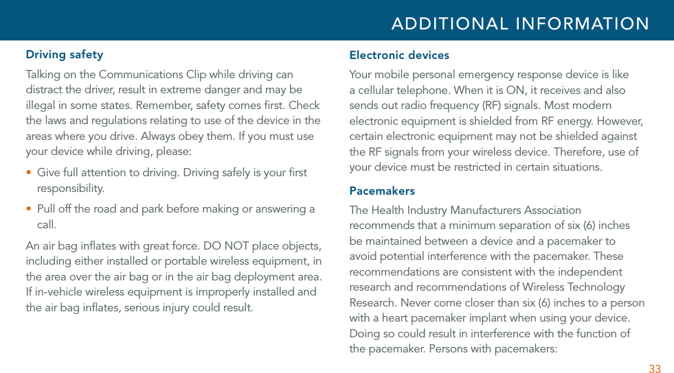 33Driving safetyTalking on the Communications Clip while driving can distract the driver, result in extreme danger and may be illegal in some states. Remember, safety comes ﬁrst. Check the laws and regulations relating to use of the device in the areas where you drive. Always obey them. If you must use your device while driving, please:U  Give full attention to driving. Driving safely is your ﬁrst responsibility.U  Pull off the road and park before making or answering a call.An air bag inﬂates with great force. DO NOT place objects, including either installed or portable wireless equipment, in the area over the air bag or in the air bag deployment area. If in-vehicle wireless equipment is improperly installed and the air bag inﬂates, serious injury could result. Electronic devicesYour mobile personal emergency response device is like a cellular telephone. When it is ON, it receives and also sends out radio frequency (RF) signals. Most modern electronic equipment is shielded from RF energy. However, certain electronic equipment may not be shielded against the RF signals from your wireless device. Therefore, use of your device must be restricted in certain situations.PacemakersThe Health Industry Manufacturers Association recommends that a minimum separation of six (6) inches be maintained between a device and a pacemaker to avoid potential interference with the pacemaker. These recommendations are consistent with the independent research and recommendations of Wireless Technology Research. Never come closer than six (6) inches to a person with a heart pacemaker implant when using your device. Doing so could result in interference with the function of the pacemaker. Persons with pacemakers:ADDITIONAL INFORMATION