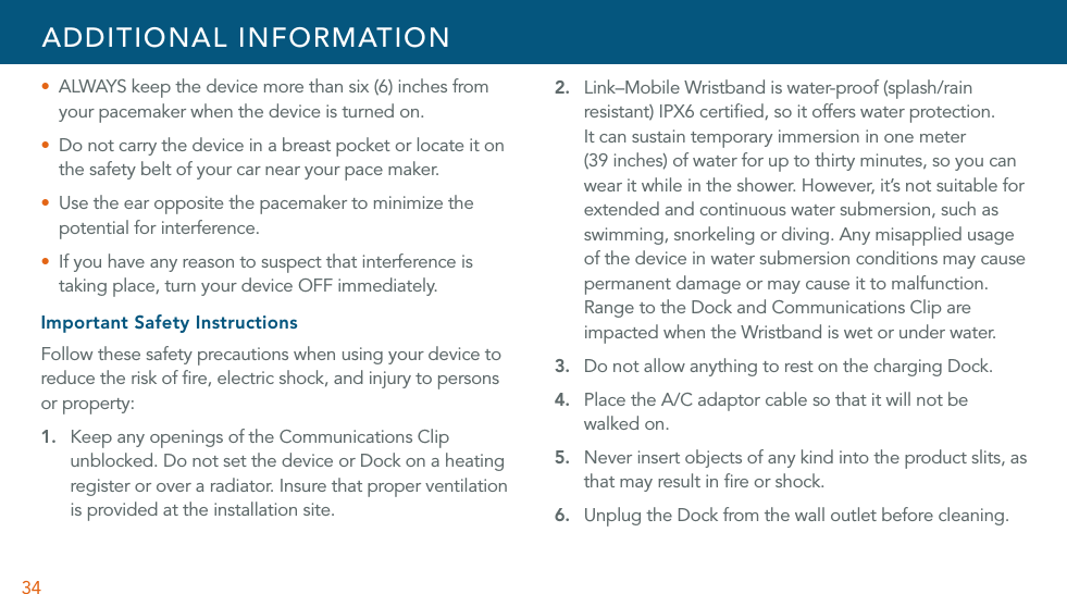 34U  ALWAYS keep the device more than six (6) inches from your pacemaker when the device is turned on.U  Do not carry the device in a breast pocket or locate it on the safety belt of your car near your pace maker.U  Use the ear opposite the pacemaker to minimize the potential for interference.U  If you have any reason to suspect that interference is taking place, turn your device OFF immediately.Important Safety InstructionsFollow these safety precautions when using your device to reduce the risk of ﬁre, electric shock, and injury to persons or property:1.  Keep any openings of the Communications Clip unblocked. Do not set the device or Dock on a heating register or over a radiator. Insure that proper ventilation is provided at the installation site.2.  Link–Mobile Wristband is water-proof (splash/rain resistant) IPX6 certiﬁed, so it offers water protection.  It can sustain temporary immersion in one meter  (39 inches) of water for up to thirty minutes, so you can wear it while in the shower. However, it’s not suitable for extended and continuous water submersion, such as swimming, snorkeling or diving. Any misapplied usage of the device in water submersion conditions may cause permanent damage or may cause it to malfunction. Range to the Dock and Communications Clip are impacted when the Wristband is wet or under water.3. Do not allow anything to rest on the charging Dock. 4. Place the A/C adaptor cable so that it will not be walked on.5. Never insert objects of any kind into the product slits, as that may result in ﬁre or shock.6. Unplug the Dock from the wall outlet before cleaning. ADDITIONAL INFORMATION