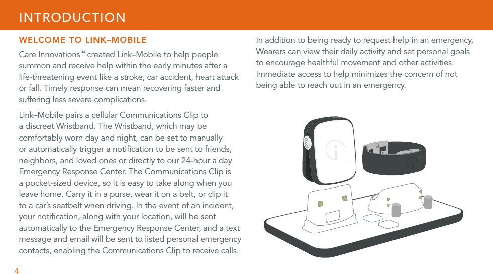 4WELCOME TO LINK–MOBILECare Innovations™ created Link–Mobile to help people summon and receive help within the early minutes after a life-threatening event like a stroke, car accident, heart attack or fall. Timely response can mean recovering faster and suffering less severe complications. Link–Mobile pairs a cellular Communications Clip to a discreet Wristband. The Wristband, which may be comfortably worn day and night, can be set to manually or automatically trigger a notiﬁcation to be sent to friends, neighbors, and loved ones or directly to our 24-hour a day Emergency Response Center. The Communications Clip is a pocket-sized device, so it is easy to take along when you leave home. Carry it in a purse, wear it on a belt, or clip it to a car’s seatbelt when driving. In the event of an incident, your notiﬁcation, along with your location, will be sent automatically to the Emergency Response Center, and a text message and email will be sent to listed personal emergency contacts, enabling the Communications Clip to receive calls.INTRODUCTIONIn addition to being ready to request help in an emergency, Wearers can view their daily activity and set personal goals to encourage healthful movement and other activities. Immediate access to help minimizes the concern of not being able to reach out in an emergency.  