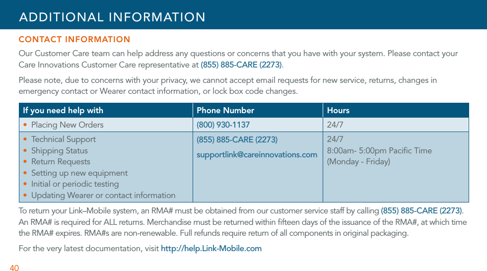 40CONTACT INFORMATIONOur Customer Care team can help address any questions or concerns that you have with your system. Please contact your Care Innovations Customer Care representative at (855) 885-CARE (2273).Please note, due to concerns with your privacy, we cannot accept email requests for new service, returns, changes in emergency contact or Wearer contact information, or lock box code changes. If you need help with Phone Number HoursU Placing New Orders (800) 930-1137 24/7U Tec hn ic al  Supp or tU Shipping StatusU Return RequestsU Setting up new equipmentU Initial or periodic testingU Updating Wearer or contact information(855) 885-CARE (2273)supportlink@careinnovations.com24/78:00am- 5:00pm Paciﬁc Time (Monday - Friday)To  r et ur n  yo ur  L in k– M ob il e  s yst em,   an  R M A#  m u st  be  ob tai n ed  f ro m  o ur   cu st o me r s e rv ic e  s ta ff   by  c a ll ing  (855) 885-CARE (2273). An RMA# is required for ALL returns. Merchandise must be returned within ﬁfteen days of the issuance of the RMA#, at which time the RMA# expires. RMA#s are non-renewable. Full refunds require return of all components in original packaging.For the very latest documentation, visit http://help.Link-Mobile.comADDITIONAL INFORMATION