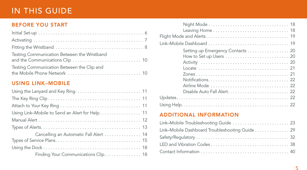 5IN THIS GUIDEBEFORE YOU STARTInitial Set-up  ........................................... 6Activating ............................................. 7Fitting the Wristband .................................... 8Testing Communication Between the Wristband  and the Communications Clip  . . . . . . . . . . . . . . . . . . . . . . . . . . . . 10Testing Communication Between the Clip and  the Mobile Phone Network  . . . . . . . . . . . . . . . . . . . . . . . . . . . . . . 10USING LINK–MOBILEUsing the Lanyard and Key Ring ........................... 11The Key Ring Clip ...................................... 11Attach to Your Key Ring ................................. 11Using Link–Mobile to Send an Alert for Help ................. 11Manual Alert .......................................... 12Types  o f A le rts  ......................................... 13Cancelling an Automatic Fall Alert . . . . . . . . . . . . . . . 14Typ es  of  S erv ic e P la ns ................................... 15Using the Dock ........................................ 18Finding Your Communications Clip ............... 18Night Mode ................................. 18Leaving Home ............................... 18Flight Mode and Alerts .................................. 19Link–Mobile Dashboard ................................. 19Setting up Emergency Contacts . . . . . . . . . . . . . . . . . 20How to Set up Users .......................... 20Activity  .................................... 20Locate ..................................... 21Zones ...................................... 21Notiﬁcations ................................. 22Airline Mode ................................ 22Disable Auto Fall Alert ......................... 22Updates .............................................. 22Using Help. . . . . . . . . . . . . . . . . . . . . . . . . . . . . . . . . . . . . . . . . . . .  22ADDITIONAL INFORMATIONLink–Mobile Troubleshooting Guide  . . . . . . . . . . . . . . . . . . . . . . . 23Link–Mobile Dashboard Troubleshooting Guide .............. 29Safety/Regulatory ...................................... 32LED and Vibration Codes ................................ 38Contact Information .................................... 40