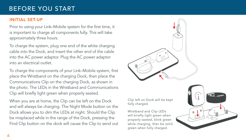 6INITIAL SET-UP Prior to using your Link–Mobile system for the ﬁrst time, it is important to charge all components fully. This will take approximately three hours.To charge the system, plug one end of the white charging cable into the Dock, and insert the other end of the cable into the AC power adaptor. Plug the AC power adaptor into an electrical outlet.To charge the components of your Link–Mobile system, ﬁrst place the Wristband on the charging Dock, then place the Communications Clip on the charging Dock, as shown in the photo. The LEDs in the Wristband and Communications Clip will brieﬂy light green when properly seated.When you are at home, the Clip can be left on the Dock and will always be charging. The Night Mode button on the Dock allows you to dim the LEDs at night. Should the Clip be misplaced while in the range of the Dock, pressing the Find Clip button on the dock will cause the Clip to send out BEFORE YOU STARTClip left on Dock will be kept fully charged.Wristband and Clip LEDs  will briefly light green when properly seated, blink green while charging, then be solid green when fully charged.