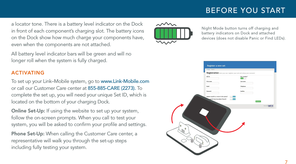 7a locator tone. There is a battery level indicator on the Dock  in front of each component’s charging slot. The battery icons on the Dock show how much charge your components have, even when the components are not attached.All battery level indicator bars will be green and will no  longer roll when the system is fully charged.ACTIVATINGTo s et  up  y our  L in k–M ob ile  s ys tem ,  go  to  www.Link-Mobile.com or call our Customer Care center at 855-885-CARE (2273). To complete the set up, you will need your unique Set ID, which is located on the bottom of your charging Dock.Online Set-Up: If using the website to set up your system, follow the on-screen prompts. When you call to test your system, you will be asked to conﬁrm your proﬁle and settings.Phone Set-Up: When calling the Customer Care center, a representative will walk you through the set-up steps  including fully testing your system.BEFORE YOU STARTNight Mode button turns off charging and battery indicators on Dock and attached  devices (does not disable Panic or Find LEDs).