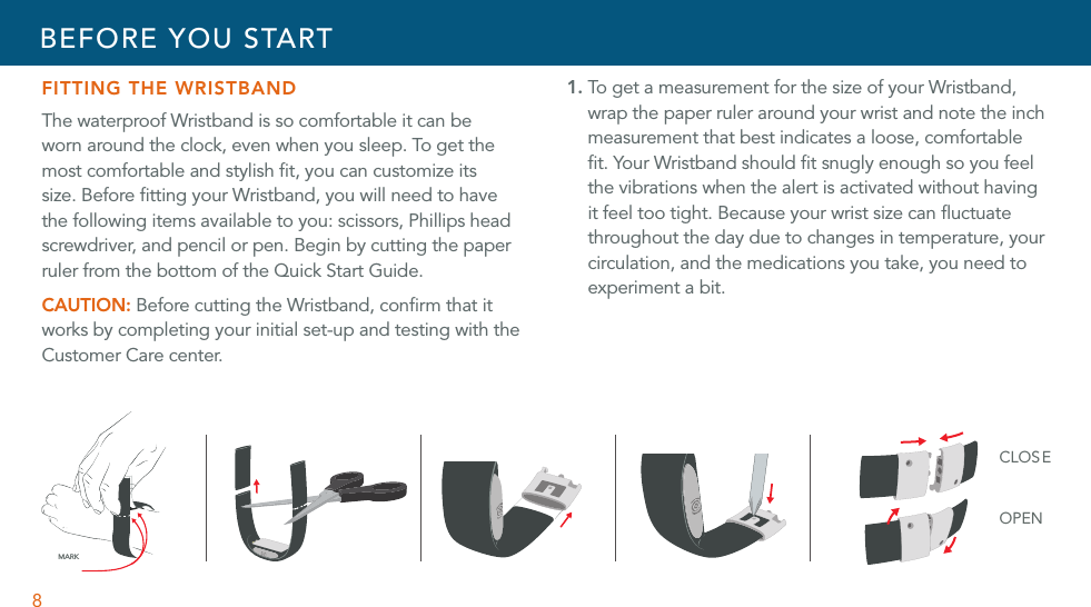 8FITTING THE WRISTBANDThe waterproof Wristband is so comfortable it can be worn around the clock, even when you sleep. To get the most comfortable and stylish ﬁt, you can customize its size. Before ﬁtting your Wristband, you will need to have the following items available to you: scissors, Phillips head screwdriver, and pencil or pen. Begin by cutting the paper ruler from the bottom of the Quick Start Guide.CAUTION: Before cutting the Wristband, conﬁrm that it works by completing your initial set-up and testing with the Customer Care center.1. To get a measurement for the size of your Wristband, wrap the paper ruler around your wrist and note the inch measurement that best indicates a loose, comfortable ﬁt. Your Wristband should ﬁt snugly enough so you feel the vibrations when the alert is activated without having it feel too tight. Because your wrist size can ﬂuctuate throughout the day due to changes in temperature, your circulation, and the medications you take, you need to experiment a bit.CLOSEOPENMARKBEFORE YOU START