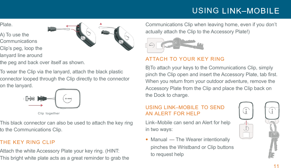 11 USING     !!Plate.  A) To use the Communications Clip’s peg, loop the lanyard line around the peg and back over itself as shown. !To wear the Clip via the lanyard, attach the black plastic connector looped through the Clip directly to the connector on the lanyard. !!!Clip together !This black connector can also be used to attach the key ring to the Communications Clip. !THE  KEY RING  CLIP  Attach the white Accessory Plate your key ring. (HINT: This bright white plate acts as a great reminder to grab the Communications Clip when leaving home, even if you don’t actually attach the Clip to the Accessory Plate!)  ATTACH  TO  YOUR  KEY RING  B) To attach your keys to the Communications Clip, simply pinch the Clip open and insert the Accessory Plate, tab first. When you return from your outdoor adventure, remove the Accessory Plate from the Clip and place the Clip back on the Dock to charge. !USING LINK–MOBILE  TO SEND AN ALERT  FOR HELP Link–Mobile can send an Alert for help in two ways: •  Manual  — The Wearer intentionally pinches the Wristband or Clip buttons to request help 