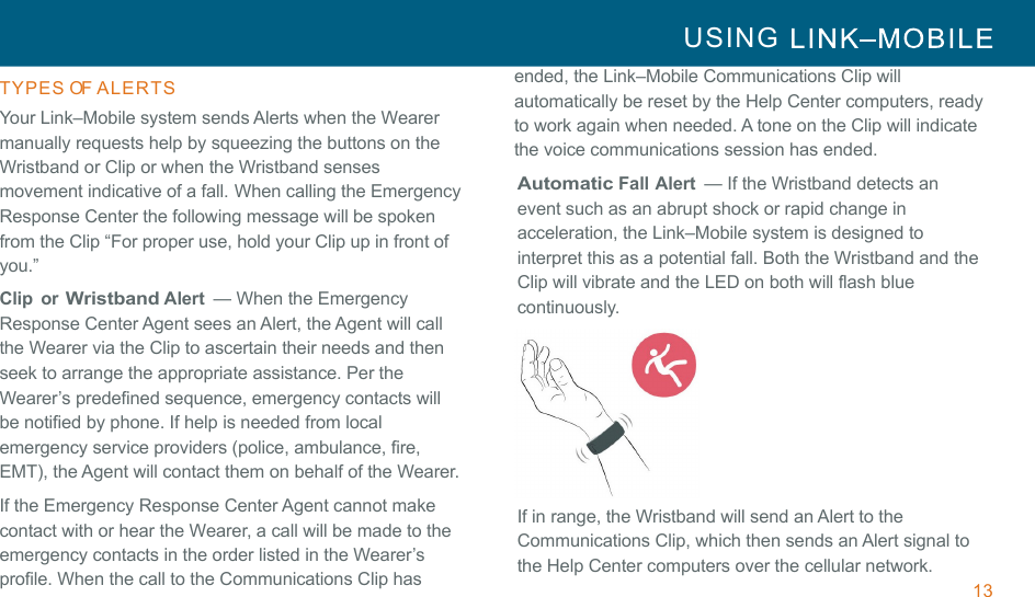 13 USING     !!TYPES OF ALERTS  Your Link–Mobile system sends Alerts when the Wearer manually requests help by squeezing the buttons on the Wristband or Clip or when the Wristband senses movement indicative of a fall.!When calling the Emergency Response Center the following message will be spoken from the Clip “For proper use, hold your Clip up in front of you.” Clip  or Wristband Alert  — When the Emergency Response Center Agent sees an Alert, the Agent will call the Wearer via the Clip to ascertain their needs and then seek to arrange the appropriate assistance. Per the Wearer’s predefined sequence, emergency contacts will be notified by phone. If help is needed from local emergency service providers (police, ambulance, fire, EMT), the Agent will contact them on behalf of the Wearer. If the Emergency Response Center Agent cannot make contact with or hear the Wearer, a call will be made to the emergency contacts in the order listed in the Wearer’s profile. When the call to the Communications Clip has  ended, the Link–Mobile Communications Clip will automatically be reset by the Help Center computers, ready to work again when needed. A tone on the Clip will indicate the voice communications session has ended. Automatic Fall Alert  — If the Wristband detects an event such as an abrupt shock or rapid change in acceleration, the Link–Mobile system is designed to interpret this as a potential fall. Both the Wristband and the Clip will vibrate and the LED on both will flash blue continuously.  If in range, the Wristband will send an Alert to the Communications Clip, which then sends an Alert signal to the Help Center computers over the cellular network. 