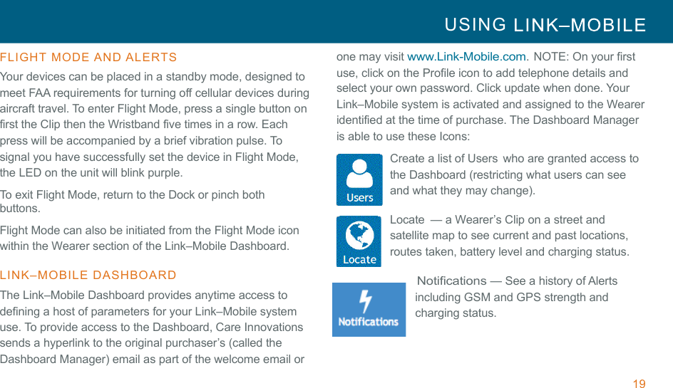 19 USING     !!FLIGHT  MODE AND ALERTS  Your devices can be placed in a standby mode, designed to meet FAA requirements for turning off cellular devices during aircraft travel. To enter Flight Mode, press a single button on first the Clip then the Wristband five times in a row. Each press will be accompanied by a brief vibration pulse. To signal you have successfully set the device in Flight Mode, the LED on the unit will blink purple. To exit Flight Mode, return to the Dock or pinch both buttons. !Flight Mode can also be initiated from the Flight Mode icon within the Wearer section of the Link–Mobile Dashboard. !LINK–MOBILE  DASHBOARD  The Link–Mobile Dashboard provides anytime access to defining a host of parameters for your Link–Mobile system use. To provide access to the Dashboard, Care Innovations sends a hyperlink to the original purchaser’s (called the Dashboard Manager) email as part of the welcome email or one may visit www.Link-Mobile.com. NOTE: On your first use, click on the Profile icon to add telephone details and select your own password. Click update when done. Your Link–Mobile system is activated and assigned to the Wearer identified at the time of purchase. The Dashboard Manager is able to use these Icons: Create a list of Users  who are granted access to the Dashboard (restricting what users can see and what they may change). !Locate  — a Wearer’s Clip on a street and satellite map to see current and past locations, routes taken, battery level and charging status. !Notifications — See a history of Alerts including GSM and GPS strength and charging status. 