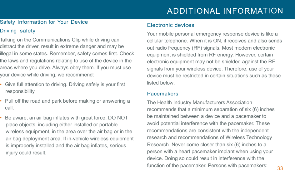 33  TION  !!Safety Information for  Your Device Driving  safety Talking on the Communications Clip while driving can distract the driver, result in extreme danger and may be illegal in some states. Remember, safety comes first. Check the laws and regulations relating to use of the device in the areas where you drive. Always obey them. If you must use your device while driving, we recommend: •  Give full attention to driving. Driving safely is your first responsibility. !•  Pull off the road and park before making or answering a call. •  Be aware, an air bag inflates with great force. DO NOT place objects, including either installed or portable wireless equipment, in the area over the air bag or in the air bag deployment area. If in-vehicle wireless equipment is improperly installed and the air bag inflates, serious injury could result. !Electronic devices Your mobile personal emergency response device is like a cellular telephone. When it is ON, it receives and also sends out radio frequency (RF) signals. Most modern electronic equipment is shielded from RF energy. However, certain electronic equipment may not be shielded against the RF signals from your wireless device. Therefore, use of your device must be restricted in certain situations such as those listed below. !Pacemakers The Health Industry Manufacturers Association recommends that a minimum separation of six (6) inches be maintained between a device and a pacemaker to avoid potential interference with the pacemaker. These recommendations are consistent with the independent research and recommendations of Wireless Technology Research. Never come closer than six (6) inches to a person with a heart pacemaker implant when using your device. Doing so could result in interference with the function of the pacemaker. Persons with pacemakers: 