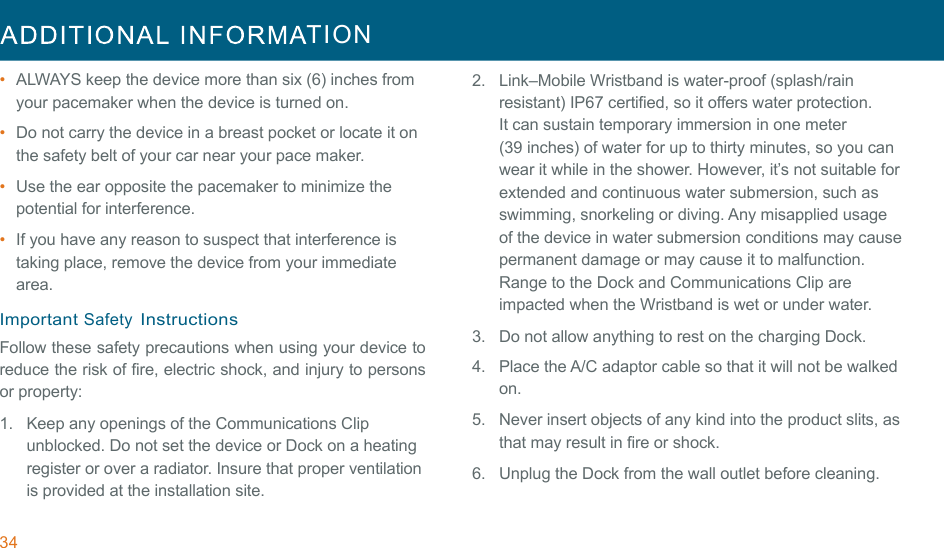 34  TION  !!•  ALWAYS keep the device more than six (6) inches from your pacemaker when the device is turned on. •  Do not carry the device in a breast pocket or locate it on the safety belt of your car near your pace maker. •  Use the ear opposite the pacemaker to minimize the potential for interference. •  If you have any reason to suspect that interference is taking place, remove the device from your immediate area. !Important Safety Instructions Follow these safety precautions when using your device to reduce the risk of fire, electric shock, and injury to persons or property: 1.  Keep any openings of the Communications Clip unblocked. Do not set the device or Dock on a heating register or over a radiator. Insure that proper ventilation is provided at the installation site. 2.  Link–Mobile Wristband is water-proof (splash/rain resistant) IP67 certified, so it offers water protection. It can sustain temporary immersion in one meter (39 inches) of water for up to thirty minutes, so you can wear it while in the shower. However, it’s not suitable for extended and continuous water submersion, such as swimming, snorkeling or diving. Any misapplied usage of the device in water submersion conditions may cause permanent damage or may cause it to malfunction. Range to the Dock and Communications Clip are impacted when the Wristband is wet or under water. 3.   Do not allow anything to rest on the charging Dock. !4.  Place the A/C adaptor cable so that it will not be walked on. 5.  Never insert objects of any kind into the product slits, as that may result in fire or shock. 6.  Unplug the Dock from the wall outlet before cleaning. 