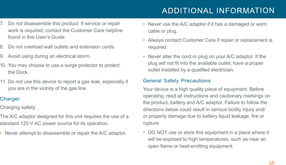 35  TION  !!7.   Do not disassemble this product. If service or repair work is required, contact the Customer Care helpline found in this User’s Guide. 8.   Do not overload wall outlets and extension cords. !9.   Avoid using during an electrical storm. !10. You may choose to use a surge protector to protect the Dock. 11. Do not use this device to report a gas leak, especially if you are in the vicinity of the gas line. !Charger Charging safety !The A/C adaptor designed for this unit requires the use of a standard 120 V AC power source for its operation. •  Never attempt to disassemble or repair the A/C adaptor. •  Never use the A/C adaptor if it has a damaged or worn cable or plug. •  Always contact Customer Care if repair or replacement is required. •  Never alter the cord or plug on your A/C adaptor. If the plug will not fit into the available outlet, have a proper outlet installed by a qualified electrician. !General  Safety Precautions Your device is a high quality piece of equipment. Before operating, read all instructions and cautionary markings on the product, battery and A/C adaptor. Failure to follow the directions below could result in serious bodily injury and/ or property damage due to battery liquid leakage, fire or rupture. !•  DO NOT use or store this equipment in a place where it will be exposed to high temperatures, such as near an open flame or heat-emitting equipment. 
