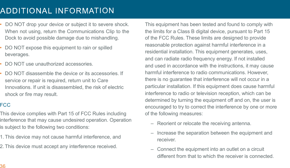 36  TION  !!•  DO NOT drop your device or subject it to severe shock. When not using, return the Communications Clip to the Dock to avoid possible damage due to mishandling. •  DO NOT expose this equipment to rain or spilled beverages. •  DO NOT use unauthorized accessories. !•  DO NOT disassemble the device or its accessories. If service or repair is required, return unit to Care Innovations. If unit is disassembled, the risk of electric shock or fire may result. !FCC This device complies with Part 15 of FCC Rules including interference that may cause undesired operation. Operation is subject to the following two conditions: 1. This device may not cause harmful interference, and !2. This device must accept any interference received. This equipment has been tested and found to comply with the limits for a Class B digital device, pursuant to Part 15 of the FCC Rules. These limits are designed to provide reasonable protection against harmful interference in a residential installation. This equipment generates, uses, and can radiate radio frequency energy. If not installed and used in accordance with the instructions, it may cause harmful interference to radio communications. However, there is no guarantee that interference will not occur in a particular installation. If this equipment does cause harmful interference to radio or television reception, which can be determined by turning the equipment off and on, the user is encouraged to try to correct the interference by one or more of the following measures: –   Reorient or relocate the receiving antenna. !–   Increase the separation between the equipment and receiver. –   Connect the equipment into an outlet on a circuit different from that to which the receiver is connected. 