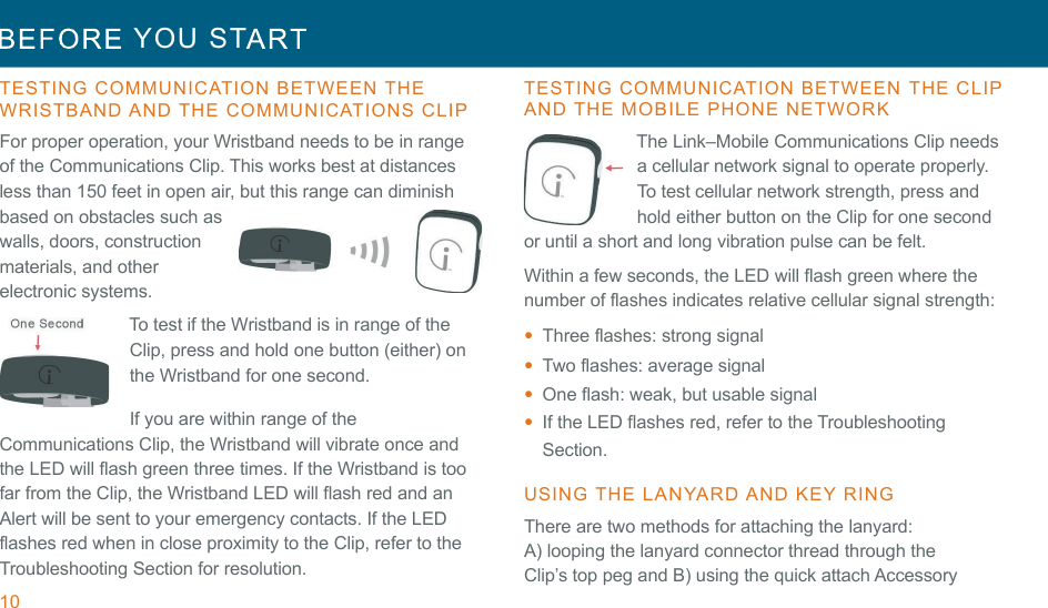 10  YOU  ST   !!TESTING  COMMUNICATION  BETWEEN  THE  WRISTBAND AND  THE  COMMUNICATIONS  CLIP  For proper operation, your Wristband needs to be in range of the Communications Clip. This works best at distances less than 150 feet in open air, but this range can diminish based on obstacles such as walls, doors, construction materials, and other electronic systems. To test if the Wristband is in range of the Clip, press and hold one button (either) on the Wristband for one second. !If you are within range of the Communications Clip, the Wristband will vibrate once and the LED will flash green three times. If the Wristband is too far from the Clip, the Wristband LED will flash red and an Alert will be sent to your emergency contacts. If the LED flashes red when in close proximity to the Clip, refer to the Troubleshooting Section for resolution. TESTING  COMMUNICATION  BETWEEN  THE CLIP AND  THE  MOBILE  PHONE  NETWORK  The Link–Mobile Communications Clip needs a cellular network signal to operate properly. To test cellular network strength, press and hold either button on the Clip for one second or until a short and long vibration pulse can be felt. !Within a few seconds, the LED will flash green where the number of flashes indicates relative cellular signal strength: •  Three flashes: strong signal •  Two flashes: average signal •  One flash: weak, but usable signal •  If the LED flashes red, refer to the Troubleshooting Section. !USING  THE  LANYARD AND  KEY RING  There are two methods for attaching the lanyard: A) looping the lanyard connector thread through the Clip’s top peg and B) using the quick attach Accessory 