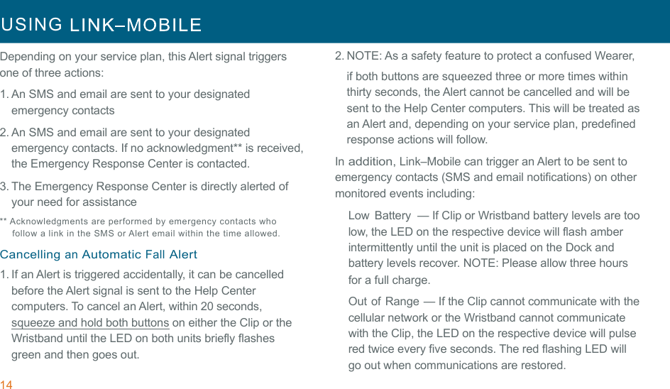 14 USING     !!Depending on your service plan, this Alert signal triggers one of three actions: 1. An SMS and email are sent to your designated emergency contacts 2. An SMS and email are sent to your designated emergency contacts. If no acknowledgment** is received, the Emergency Response Center is contacted. 3. The Emergency Response Center is directly alerted of your need for assistance ** Acknowledgments are performed  by  emergency contacts who follow a link in  the  SMS or Alert  email within the time allowed. !Cancelling an Automatic Fall Alert 1. If an Alert is triggered accidentally, it can be cancelled before the Alert signal is sent to the Help Center computers. To cancel an Alert, within 20 seconds, squeeze and hold both buttons on either the Clip or the Wristband until the LED on both units briefly flashes green and then goes out. 2. NOTE: As a safety feature to protect a confused Wearer, if both buttons are squeezed three or more times within thirty seconds, the Alert cannot be cancelled and will be sent to the Help Center computers. This will be treated as an Alert and, depending on your service plan, predefined response actions will follow. In addition, Link–Mobile can trigger an Alert to be sent to emergency contacts (SMS and email notifications) on other monitored events including: Low  Battery  — If Clip or Wristband battery levels are too low, the LED on the respective device will flash amber intermittently until the unit is placed on the Dock and battery levels recover. NOTE: Please allow three hours for a full charge. !Out of Range — If the Clip cannot communicate with the cellular network or the Wristband cannot communicate with the Clip, the LED on the respective device will pulse red twice every five seconds. The red flashing LED will go out when communications are restored. 