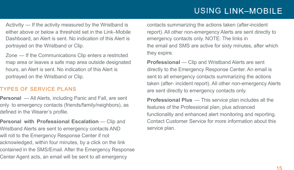 15 USING     !!Activity — If the activity measured by the Wristband is either above or below a threshold set in the Link–Mobile Dashboard, an Alert is sent. No indication of this Alert is portrayed on the Wristband or Clip. Zone — If the Communications Clip enters a restricted map area or leaves a safe map area outside designated hours, an Alert is sent. No indication of this Alert is portrayed on the Wristband or Clip. !TYPES  OF  SERVICE  PLANS  Personal  — All Alerts, including Panic and Fall, are sent only  to emergency contacts (friends/family/neighbors), as defined in the Wearer’s profile. Personal  with Professional Escalation — Clip and Wristband Alerts are sent to emergency contacts AND will roll to the Emergency Response Center if not acknowledged, within four minutes, by a click on the link contained in the SMS/Email. After the Emergency Response Center Agent acts, an email will be sent to all emergency contacts summarizing the actions taken (after-incident report). All other non-emergency Alerts are sent directly to emergency contacts only. NOTE: The links in the email and SMS are active for sixty minutes, after which they expire. !Professional — Clip and Wristband Alerts are sent directly to the Emergency Response Center. An email is sent to all emergency contacts summarizing the actions taken (after- incident report). All other non-emergency Alerts are sent directly to emergency contacts only. Professional Plus  — This service plan includes all the features of the Professional plan, plus advanced functionality and enhanced alert monitoring and reporting. Contact Customer Service for more information about this service plan. 