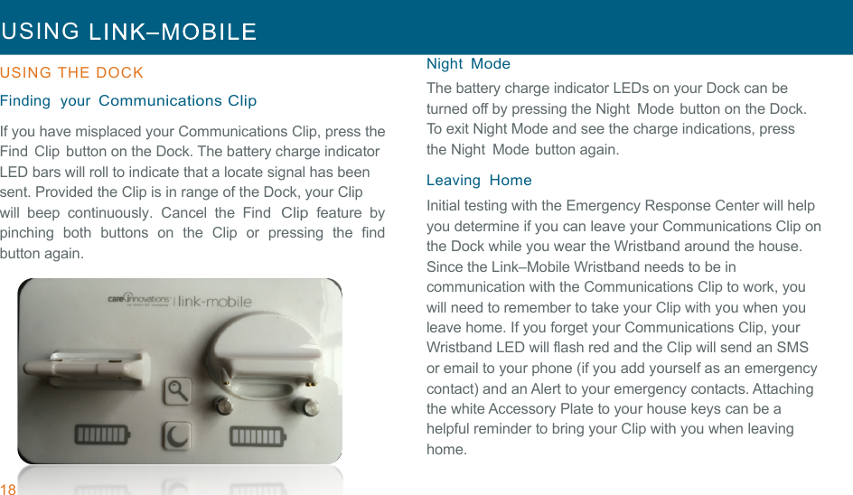 18 USING     !!USING  THE  DOCK  !Finding  your Communications Clip !If you have misplaced your Communications Clip, press the Find  Clip  button on the Dock. The battery charge indicator LED bars will roll to indicate that a locate signal has been sent. Provided the Clip is in range of the Dock, your Clip will  beep  continuously.  Cancel  the  Find Clip feature  by pinching  both  buttons  on  the  Clip or  pressing  the  find button again. Night Mode The battery charge indicator LEDs on your Dock can be turned off by pressing the Night  Mode button on the Dock. To exit Night Mode and see the charge indications, press the Night  Mode button again. !Leaving  Home Initial testing with the Emergency Response Center will help you determine if you can leave your Communications Clip on the Dock while you wear the Wristband around the house. Since the Link–Mobile Wristband needs to be in communication with the Communications Clip to work, you will need to remember to take your Clip with you when you leave home. If you forget your Communications Clip, your Wristband LED will flash red and the Clip will send an SMS or email to your phone (if you add yourself as an emergency contact) and an Alert to your emergency contacts. Attaching the white Accessory Plate to your house keys can be a helpful reminder to bring your Clip with you when leaving home. 