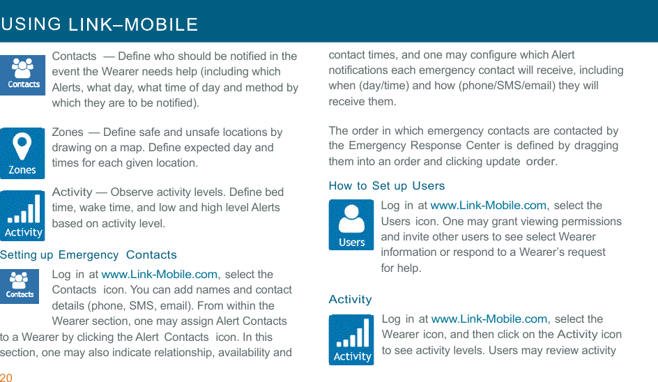 20 USING     !!!Contacts  — Define who should be notified in the event the Wearer needs help (including which Alerts, what day, what time of day and method by which they are to be notified). !Zones  — Define safe and unsafe locations by drawing on a map. Define expected day and times for each given location. !Activity — Observe activity levels. Define bed time, wake time, and low and high level Alerts based on activity level. !Setting up  Emergency  Contacts Log  in at www.Link-Mobile.com, select the Contacts  icon. You can add names and contact  details (phone, SMS, email). From within the Wearer section, one may assign Alert Contacts to a Wearer by clicking the Alert  Contacts  icon. In this section, one may also indicate relationship, availability and contact times, and one may configure which Alert notifications each emergency contact will receive, including when (day/time) and how (phone/SMS/email) they will receive them. !The order in which emergency contacts are contacted by the Emergency Response Center is defined by dragging them into an order and clicking update order. !How  to  Set up Users Log  in at www.Link-Mobile.com, select the Users  icon. One may grant viewing permissions and invite other users to see select Wearer information or respond to a Wearer’s request for help. !Activity Log  in at www.Link-Mobile.com, select the Wearer icon, and then click on the Activity icon to see activity levels. Users may review activity 