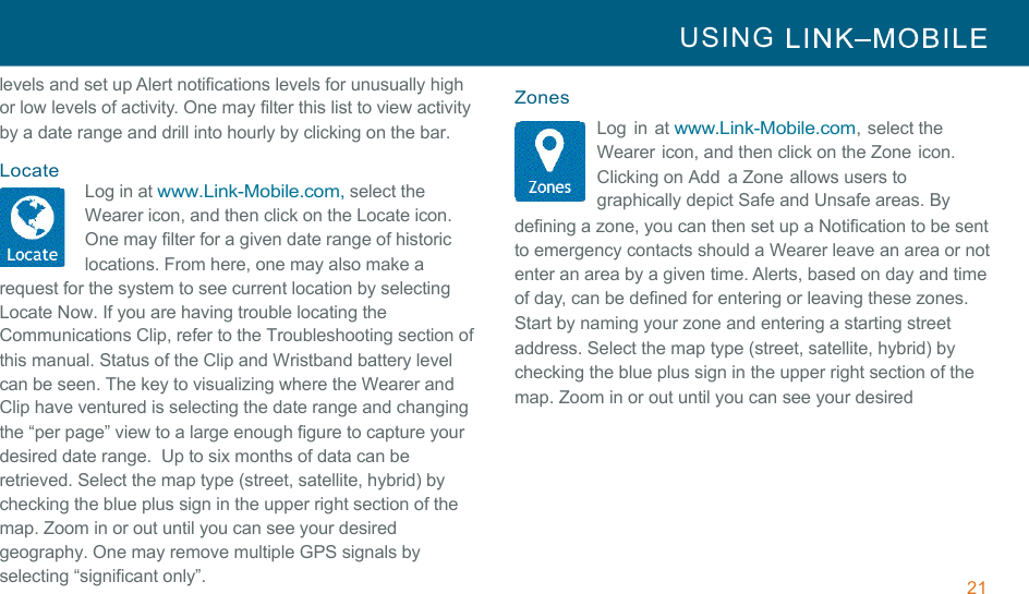 21 USING     !!levels and set up Alert notifications levels for unusually high or low levels of activity. One may filter this list to view activity by a date range and drill into hourly by clicking on the bar.  !Locate Log in at www.Link-Mobile.com, select the Wearer icon, and then click on the Locate icon. One may filter for a given date range of historic locations. From here, one may also make a request for the system to see current location by selecting Locate Now. If you are having trouble locating the Communications Clip, refer to the Troubleshooting section of this manual. Status of the Clip and Wristband battery level can be seen. The key to visualizing where the Wearer and Clip have ventured is selecting the date range and changing the “per page” view to a large enough figure to capture your desired date range.  Up to six months of data can be retrieved. Select the map type (street, satellite, hybrid) by checking the blue plus sign in the upper right section of the map. Zoom in or out until you can see your desired geography. One may remove multiple GPS signals by selecting “significant only”.  Zones Log  in at www.Link-Mobile.com, select the Wearer icon, and then click on the Zone icon. Clicking on Add  a Zone allows users to graphically depict Safe and Unsafe areas. By defining a zone, you can then set up a Notification to be sent to emergency contacts should a Wearer leave an area or not enter an area by a given time. Alerts, based on day and time of day, can be defined for entering or leaving these zones. Start by naming your zone and entering a starting street address. Select the map type (street, satellite, hybrid) by checking the blue plus sign in the upper right section of the map. Zoom in or out until you can see your desired 