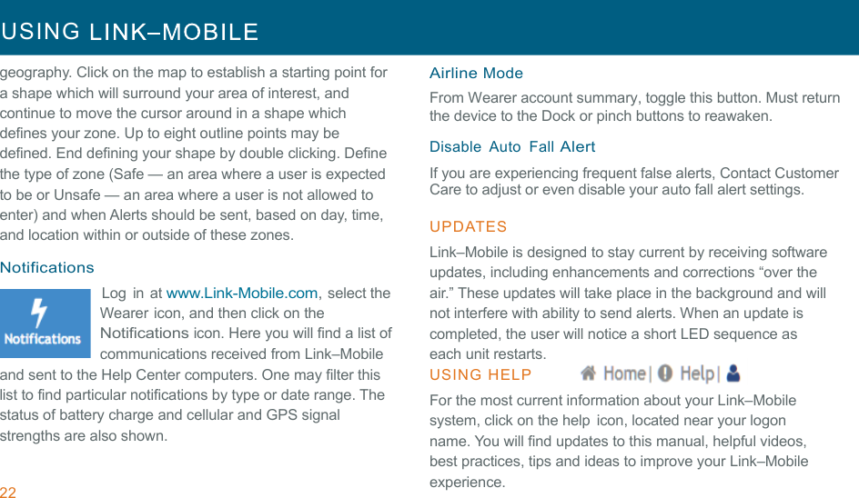 22 USING     !!geography. Click on the map to establish a starting point for a shape which will surround your area of interest, and continue to move the cursor around in a shape which defines your zone. Up to eight outline points may be defined. End defining your shape by double clicking. Define the type of zone (Safe — an area where a user is expected to be or Unsafe — an area where a user is not allowed to enter) and when Alerts should be sent, based on day, time, and location within or outside of these zones. !Notifications Log  in at www.Link-Mobile.com, select the Wearer icon, and then click on the Notifications icon. Here you will find a list of communications received from Link–Mobile and sent to the Help Center computers. One may filter this list to find particular notifications by type or date range. The status of battery charge and cellular and GPS signal strengths are also shown. Airline Mode From Wearer account summary, toggle this button. Must return the device to the Dock or pinch buttons to reawaken.  !Disable  Auto  Fall Alert If you are experiencing frequent false alerts, Contact Customer Care to adjust or even disable your auto fall alert settings.  !UPDATES  !Link–Mobile is designed to stay current by receiving software updates, including enhancements and corrections “over the air.” These updates will take place in the background and will not interfere with ability to send alerts. When an update is completed, the user will notice a short LED sequence as each unit restarts. USING  HELP  For the most current information about your Link–Mobile system, click on the help icon, located near your logon name. You will find updates to this manual, helpful videos, best practices, tips and ideas to improve your Link–Mobile experience. 