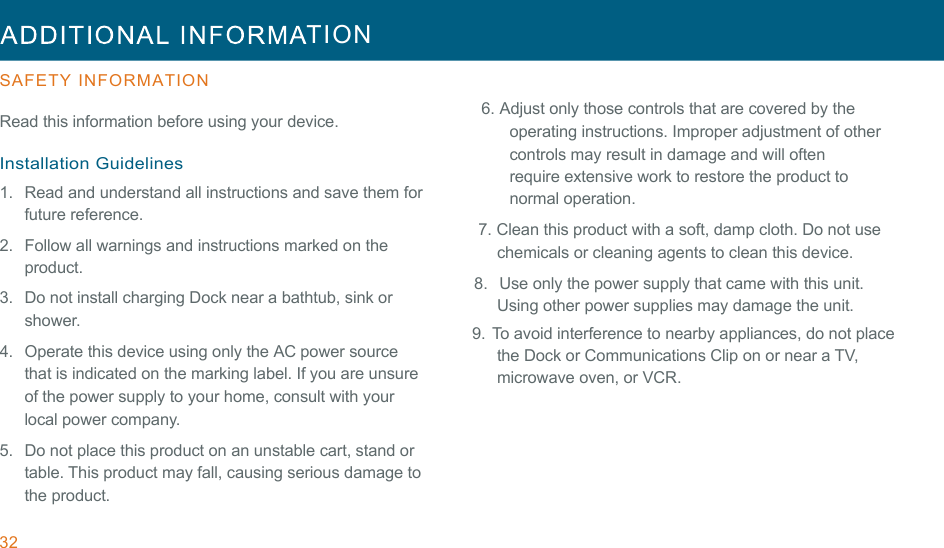 32  TION  !!SAFETY INFORMATION  Read this information before using your device.  Installation Guidelines 1.  Read and understand all instructions and save them for future reference. !2.  Follow all warnings and instructions marked on the product. 3.   Do not install charging Dock near a bathtub, sink or shower. 4.  Operate this device using only the AC power source that is indicated on the marking label. If you are unsure of the power supply to your home, consult with your local power company. 5.   Do not place this product on an unstable cart, stand or table. This product may fall, causing serious damage to the product.  6. Adjust only those controls that are covered by the operating instructions. Improper adjustment of other controls may result in damage and will often require extensive work to restore the product to normal operation. 7. Clean this product with a soft, damp cloth. Do not use chemicals or cleaning agents to clean this device. 8.  Use only the power supply that came with this unit. Using other power supplies may damage the unit. 9.   To avoid interference to nearby appliances, do not place the Dock or Communications Clip on or near a TV, microwave oven, or VCR. !!