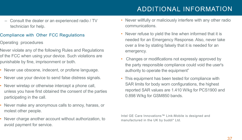 37  TION  !!–   Consult the dealer or an experienced radio / TV technician for help. !Compliance with  Other  FCC Regulations Operating  procedures !Never violate any of the following Rules and Regulations of the FCC when using your device. Such violations are punishable by fine, imprisonment or both. •  Never use obscene, indecent, or profane language. !•  Never use your device to send false distress signals. !•  Never wiretap or otherwise intercept a phone call, unless you have first obtained the consent of the parties participating in the call. !•  Never make any anonymous calls to annoy, harass, or molest other people. •  Never charge another account without authorization, to avoid payment for service. •  Never willfully or maliciously interfere with any other radio communications. •  Never refuse to yield the line when informed that it is needed for an Emergency Response. Also, never take over a line by stating falsely that it is needed for an emergency. •   Changes or modifications not expressly approved by the party responsible compliance could void the user&apos;s authority to operate the equipment” •  This equipment has been tested for compliance with SAR limits for body worn configurations, the highest reported SAR values are 1.410 W/kg for PCS1900 and 0.898 W/kg for GSM850 bands.   !Intel GE Care  Innovations™  Link-Mobile  is  designed  and manufactured in the UK  by buddi* Ltd. 