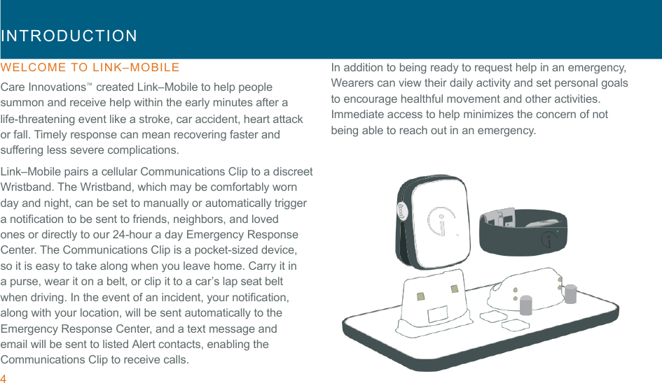 4 !INTRODUCTION  !WELCOME  TO  LINK–MOBILE  Care Innovations™  created Link–Mobile to help people summon and receive help within the early minutes after a life-threatening event like a stroke, car accident, heart attack or fall. Timely response can mean recovering faster and suffering less severe complications. Link–Mobile pairs a cellular Communications Clip to a discreet Wristband. The Wristband, which may be comfortably worn day and night, can be set to manually or automatically trigger a notification to be sent to friends, neighbors, and loved ones or directly to our 24-hour a day Emergency Response Center. The Communications Clip is a pocket-sized device, so it is easy to take along when you leave home. Carry it in a purse, wear it on a belt, or clip it to a car’s lap seat belt when driving. In the event of an incident, your notification, along with your location, will be sent automatically to the Emergency Response Center, and a text message and email will be sent to listed Alert contacts, enabling the Communications Clip to receive calls. In addition to being ready to request help in an emergency, Wearers can view their daily activity and set personal goals to encourage healthful movement and other activities. Immediate access to help minimizes the concern of not being able to reach out in an emergency. 