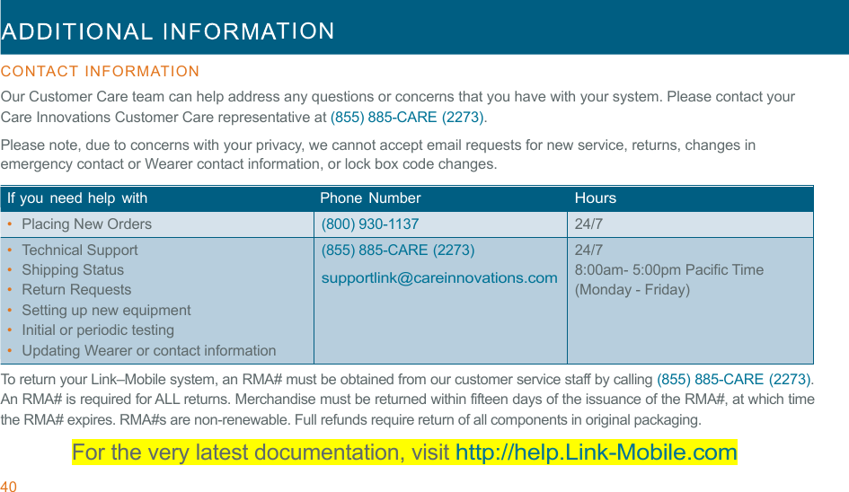 40  TION  !!CONTACT  INFORMATION  Our Customer Care team can help address any questions or concerns that you have with your system. Please contact your Care Innovations Customer Care representative at (855) 885-CARE (2273). Please note, due to concerns with your privacy, we cannot accept email requests for new service, returns, changes in emergency contact or Wearer contact information, or lock box code changes. !If you  need help  with   Phone  Number  Hours •  Placing New Orders (800) 930-1137 24/7 •  Technical Support •  Shipping Status •  Return Requests •  Setting up new equipment •  Initial or periodic testing •  Updating Wearer or contact information (855) 885-CARE (2273) !supportlink@careinnovations.com 24/7 8:00am- 5:00pm Pacific Time (Monday - Friday) To return your Link–Mobile system, an RMA# must be obtained from our customer service staff by calling (855) 885-CARE (2273). An RMA# is required for ALL returns. Merchandise must be returned within fifteen days of the issuance of the RMA#, at which time the RMA# expires. RMA#s are non-renewable. Full refunds require return of all components in original packaging. For the very latest documentation, visit http://help.Link-Mobile.com 