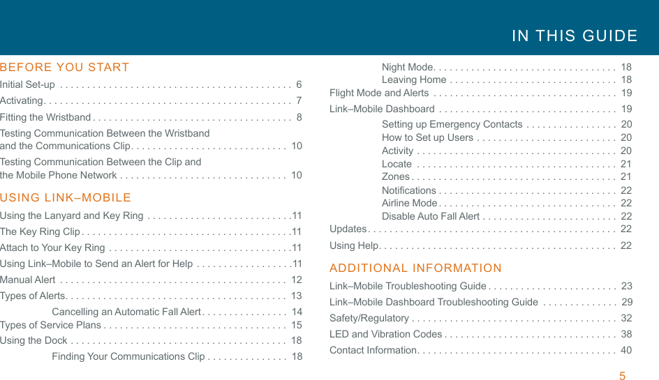 5 !IN  THIS  GUIDE  !BEFORE YOU  START  Initial Set-up  ...........................................  6 Activating..............................................  7 Fitting the Wristband .....................................  8 Testing Communication Between the Wristband and the Communications Clip.............................  10 Testing Communication Between the Clip and the Mobile Phone Network ...............................  10 !USING  LINK–MOBILE  Using the Lanyard and Key Ring .......................... .11 The Key Ring Clip ...................................... .11 Attach to Your Key Ring ................................. .11 Using Link–Mobile to Send an Alert for Help ................. .11 Manual Alert  ..........................................  12 Types of Alerts.........................................  13 Cancelling an Automatic Fall Alert ................  14 Types of Service Plans ..................................  15 Using the Dock ........................................  18 Finding Your Communications Clip ...............  18 Night Mode..................................  18 Leaving Home ...............................  18 Flight Mode and Alerts  ..................................  19 Link–Mobile Dashboard  .................................  19 Setting up Emergency Contacts .................  20 How to Set up Users ..........................  20 Activity .....................................  20 Locate  .....................................  21 Zones ......................................  21 Notifications .................................  22 Airline Mode .................................  22 Disable Auto Fall Alert .........................  22 Updates ..............................................  22 Using Help............................................  22 !ADDITIONAL INFORMATION  Link–Mobile Troubleshooting Guide ........................  23 Link–Mobile Dashboard Troubleshooting Guide  ..............  29 Safety/Regulatory ......................................  32 LED and Vibration Codes ................................  38 Contact Information.....................................  40 